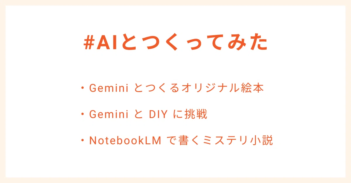 #AIとつくってみた
・Gemini とつくるオリジナル絵本
・Gemini と DIY に挑戦
・NotebookLM で書くミステリ小説
