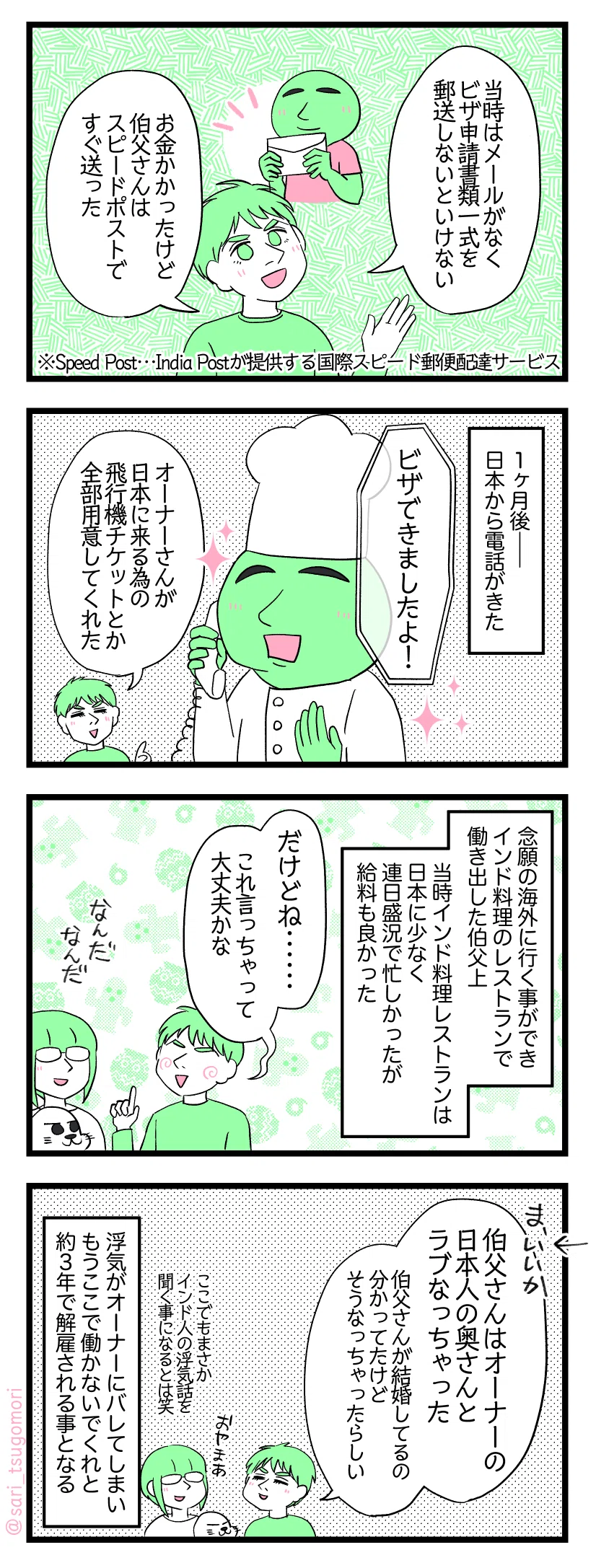 マンガの画像。以下内容テキスト
1:すぐに送りました
夫解説「当時はメールがなくビザ申請書類一式を郵便で送らないといけない。お金かかったけど伯父さんはスピードポストですぐ送った」 ※Speed Post…India Postが提供する国際スピード郵便配達サービス
2:無事にビザが!
1ヶ月後――日本から電話がきた オーナーからの電話「ビザできましたよ!」 夫解説「オーナーさんが日本に来る為の飛行機チケットとか全部用意してくれた」
3:日本のインド料理レストラン
念願の海外に行く事ができ日本のインド料理のレストランで働き出した伯父上。当時インド料理レストランは日本に少なく連日盛況で忙しかったが給料も良かった。 夫「だけどね・・・・・・これ言っちゃって大丈夫かな」 津籠とアザラシ「なんだなんだ」
4:まさかの
夫「まぁ良いか←。伯父さんはオーナーの日本人の奥さんとラブなっちゃった。伯父さんが結婚してるの分かってたけどそうなっちゃったらしい」 津籠「ここでもまさかインド人の浮気話を聞く事になるとは😂」 浮気がオーナーにバレてしまいもうここで働かないでくれと約3年で解雇される事となる。