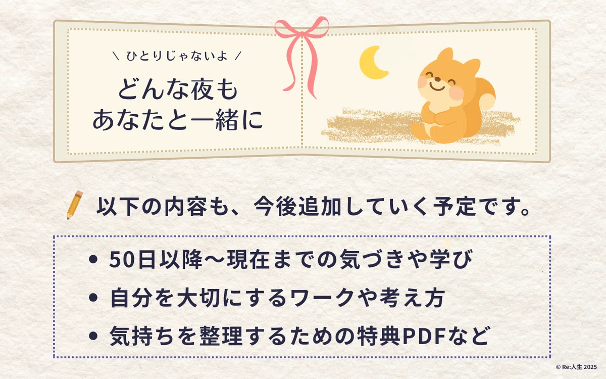 ひとりじゃないよ。どんな夜もあなたと一緒に。以下の内容も、今後追加していく予定です。50日以降～現在までの気づきや学び、自分を大切にするワークや考え方、気持ちを整理するための特典PDFなど
