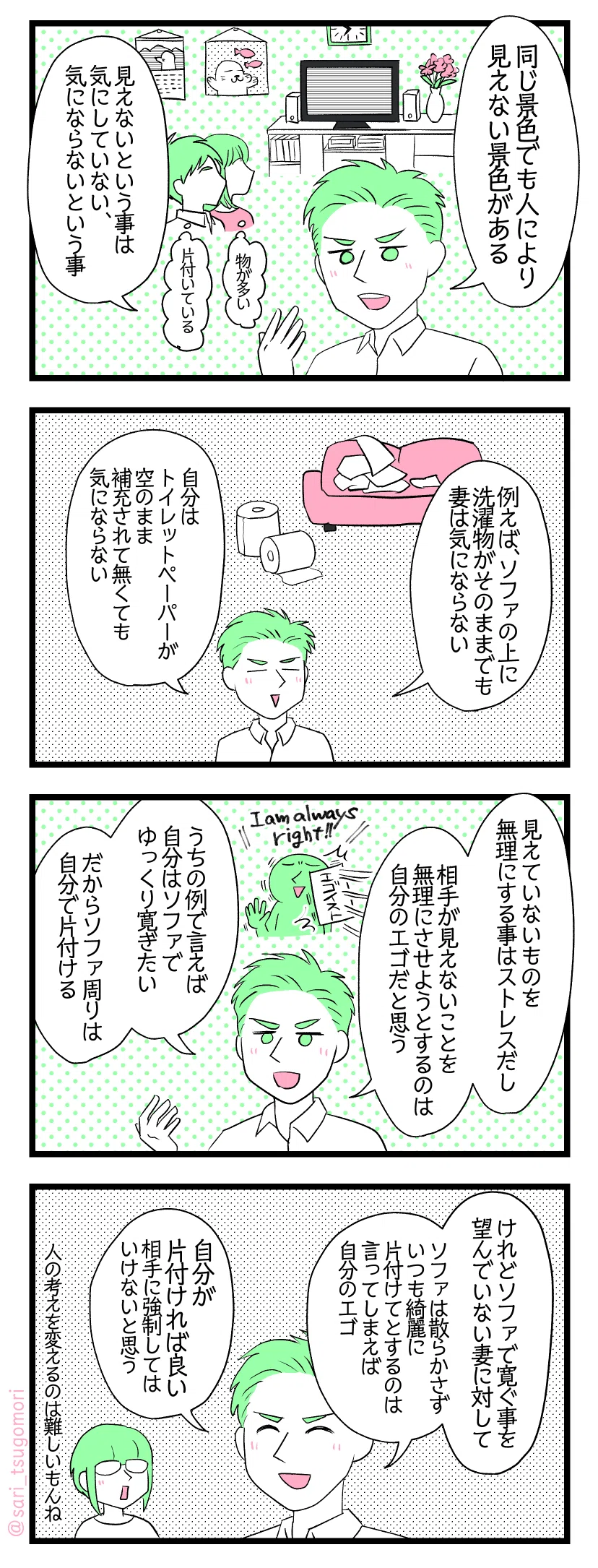 マンガの画像。以下内容テキスト
１：
友人「同じ景色でも、人により見えない景色がある。
見えないという事は気にしていない、気にならないという事」
［リビングルームを眺める夫婦。妻は物が多くてゴチャついていると思っている。夫は整頓されておりキレイだと思っている］
２：ルール、当番制は採用しない理由
例えば、ソファの上に洗濯物がそのままでも、妻は気にならない。
自分はトイレットペーパーが空で補充されて無くても気にならない」
３：
友人「見えていないものを無理にする事はストレスだし、相手が見えないことを無理にさせようとするのは、自分のエゴだと思う。うちの例で言えば自分はソファでゆっくり寛ぎたい、だからソファ周りは自分で片付ける」
４：
友人「けれどソファで寛ぐ事を望んでいない妻に対して、ソファは散らかさずいつも綺麗に片付けてとするのは言ってしまえば自分のエゴ。自分が片付ければ良い。相手に強制してはいけないと思う」さり「相手の考えを変えるのは難しいものね」