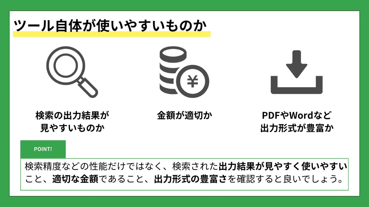 ツール自体が使いやすいものか

（左のアイコン：虫眼鏡）
検索の出力結果が見やすいものか

（中央のアイコン：お金・コインのアイコン）
金額が適切か

（右のアイコン：ダウンロードマーク）
PDFやWordなど出力形式が豊富か

POINT!
検索精度などの性能だけではなく、検索された出力結果が見やすく使いやすいこと、適切な金額であること、出力形式の豊富さを確認すると良いでしょう。