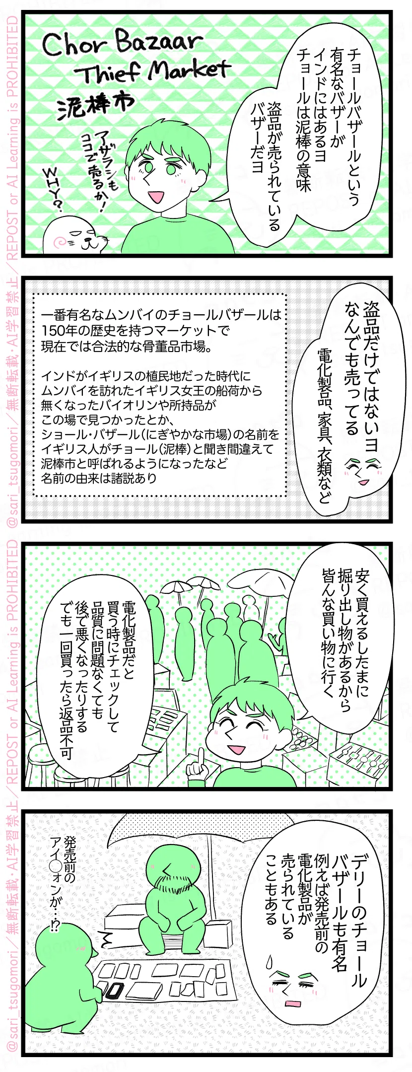 マンガの画像。以下内容テキスト：
１：夫「チョールバザールという有名なバザーがインドにはあるヨ。チョールは泥棒の意味。盗品が売られているバザーだヨ」 ［Chor Bazaar ＝Thief Market ＝泥棒市］ ２：夫「盗品だけではないヨ。なんでも売ってる。電化製品、家具、衣類など」 ［一番有名なムンバイのチョールバザールは、150年の歴史を持つマーケットで現在では合法的な骨董品市場。インドがイギリスの植民地だった時代にムンバイを訪れたイギリス女王の船荷から無くなったバイオリンや所持品がこの場で見つかったとか、ショール・バザール（にぎやかな市場）の名前をイギリス人がチョール（泥棒）と聞き間違えて泥棒市と呼ばれるようになったなど名前の由来は諸説あり］ ３：夫「安く買えるしたまに掘り出し物があるから皆んな買い物に行く。電化製品だと買う時にチェックして品質に問題なくても後で悪くなったりする。でも一回買ったら返品不可」 ４：夫「デリーのチョールバザールも有名。例えば発売前の電化製品が売られていることもある」［発売前のアイ◯ォンが……？！］