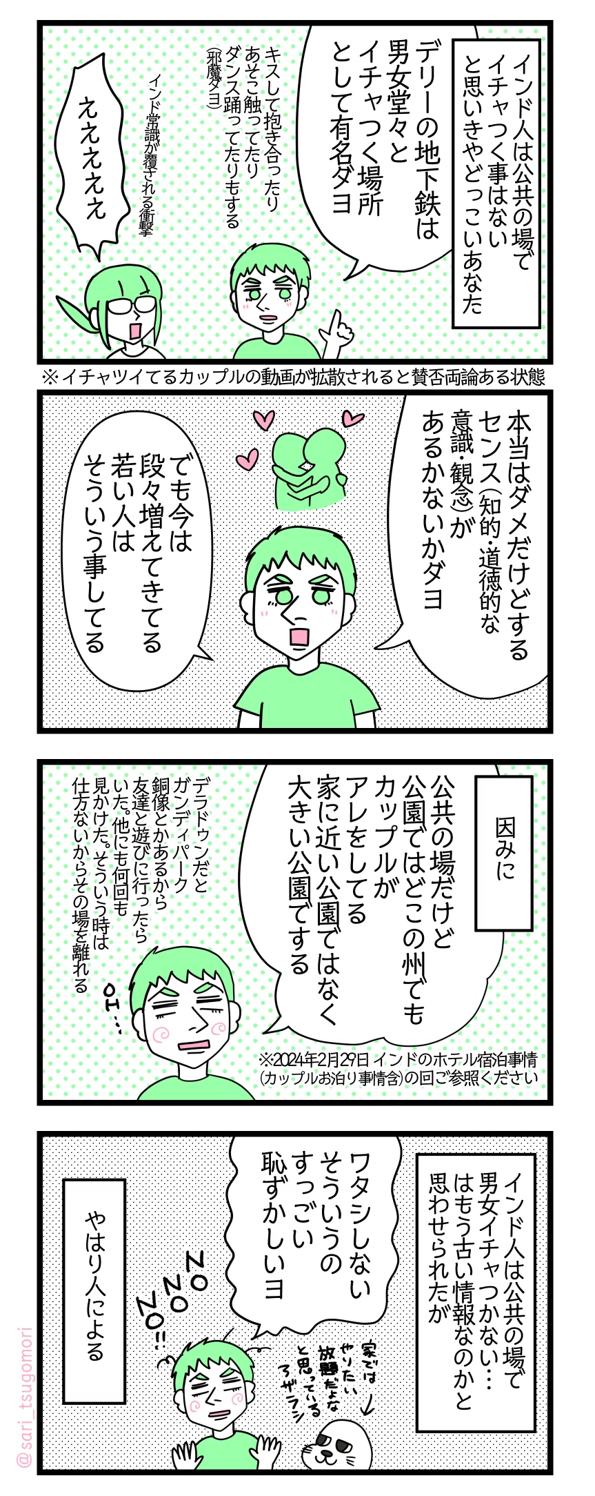 マンガの画像。以下内容テキスト:
1:インド人は公共の場でイチャつく事はないと思いきやどっこいあなた
夫「デリーの地下鉄は男女堂々とイチャつく場所として有名ダヨ。キスして抱き合ったりあそこ触ってたり。ダンス踊ってたりもする(邪魔ダヨ)」※イチャツイてるカップルの動画が拡散されると賛否両論ある状態 津籠「ええええ」インド常識が覆される
2:近頃は増えている
夫「本当はダメだけどする。センス(知的・道徳的な意識・観念)があるかないかダヨ」「でも今は段々増えてきてる、若い人はそういう事してる」
3:因みに
夫「公共の場だけど公園ではどこの州でもカップルがアレをしてる。家に近い公園ではなく大きい公園でする。デラドゥンだとガンディパーク。銅像とかあるから友達と遊びに行ったら、いた。他にも何回も見かけた。そういう時は仕方ないからその場を離れる」 ※2024年02月29日 インドのホテル宿泊事情(カップルお泊り事情含)の回ご参照ください
4:でもやっぱり恥ずかしい人は恥ずかしい
インド人は公共の場で男女イチャつかない…はもう古い情報なのかと思わせられたが 夫「ワタシしない、そういうのすっごい恥ずかしいヨ」家ではやりたい放題だよなと思いながらインド人夫を見ているアザラシ。 やはり人による