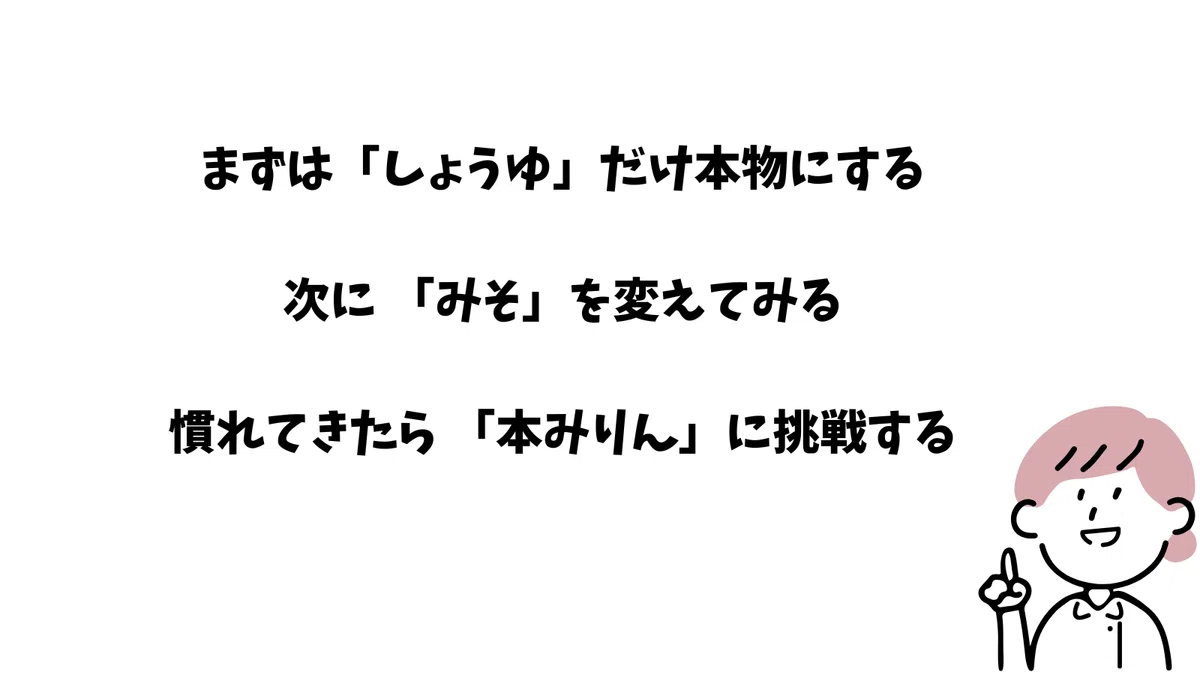 まずは「しょうゆ」だけ本物にする
次に 「みそ」を変えてみる
慣れてきたら 「本みりん」に挑戦する