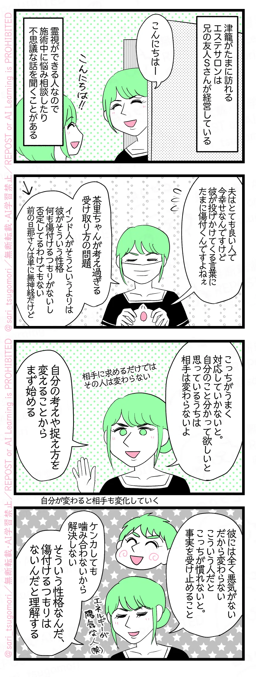 マンガの画像。以下内容テキスト
１：
津籠がたまに訪れるエステサロンは兄の友人Sさんが経営している。 Sさん「こんにちはー」 霊視ができる人なので施術中に悩み相談したり不思議な話を聞くことがある。
２：
津籠「夫はとても良い人で今幸せなんですけど、彼が投げかけてくる言葉にたまに傷付くんですよねぇ」 Sさん「茶里ちゃんが考え過ぎる、受け取り方の問題。インド人がそうというよりは彼がそういう性格。何も傷付けるつもりがないし否定してるわけでもない（前の旦那さんは単に無神経だけど）」←
３：
Sさん「こっちがうまく対応していかないと。自分のことを分かって欲しいと思っているうちは相手は変わらないよ。自分の考えや捉え方を変えることからまず始める」 ［相手に求めるだけではその人は変わらない］［自分が変わると相手も変化する］
４：
Sさん「彼には全く悪気がない、だから変わらない。こういう人だとこっちが慣れないと。事実を受け止めること。ケンカしても噛み合わないから解決しない。そういう性格なんだ、傷付けるつもりはないんだと理解する」
