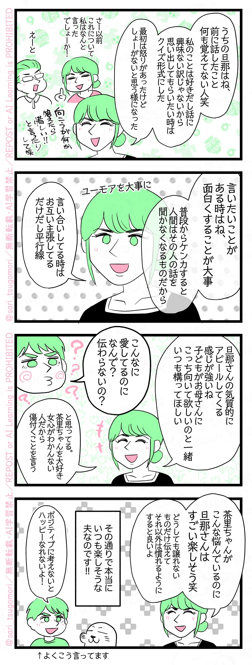 マンガの画像。以下内容テキスト
５：
Sさん「うちの旦那はね、前に話したこと何も覚えてない人笑。私のことは好きだし話に興味ない訳じゃないから、思い出してもらいたい時はクイズ形式にした。（最初は怒りがあったけど、しょーがないと思う様になった）」
６：
Sさん「何か言いたいことがある時はね、面白くすることが大事。普段からケンカすると人間はその人の話を聞かなくなるものだから。言い合いしてる時はお互い主張してるだけだし平行線」 ［ユーモアを大事に］
７：
Sさん「旦那さんの気質的にアピールしてくる感じが強いね、子どもがお母さんにこっち向いて欲しいのと一緒、いつも構ってほしい」 夫「こんなに愛してるのになんで？　伝わらないの？」 Sさん「と思ってる。茶里ちゃんのこと大好き。女心がわかんない人だから傷付くことを言う」
８：
Sさん「茶里ちゃんがこんな悩んでいるのに旦那さんはすごい楽しそう😂どうしても譲れないものだけ伝えてそれ以外は慣れるようにすると良いよ」 その通りで本当いつも楽しそうな夫なのです!! 夫「ポジティブに考えないとハッピーなれないよ！」←よくこう言ってます。