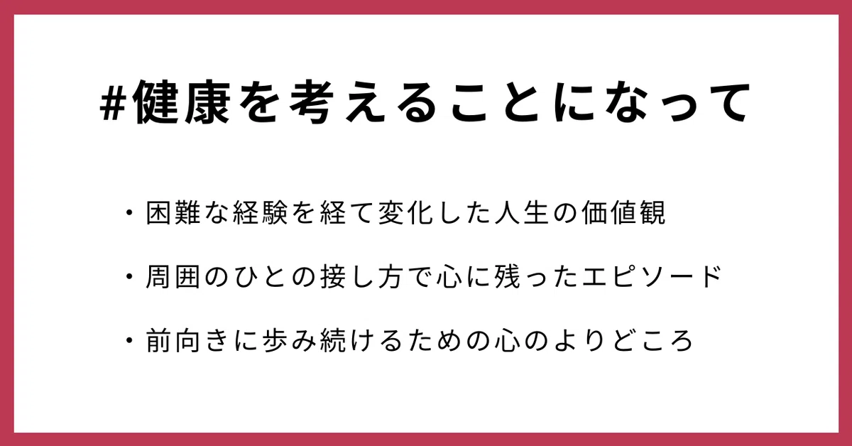 #健康を考えることになって
・困難な経験を経て変化した人生の価値観
・周囲のひとの接し方で心に残ったエピソード
・前向きに歩み続けるための心のよりどころ