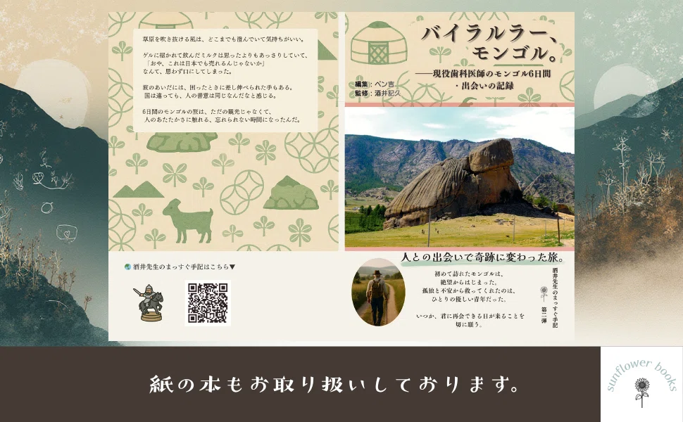 モンゴルを旅した記録をまとめた書籍「バイラルラー、モンゴル。」の紹介画像。中央には巨大な岩山(タートルロック)がそびえるモンゴルの雄大な草原景色の写真。背景には馬やゲル、山のイラストをあしらった淡い模様。著者ペン吉・監修酒井記久の名とともに、現役歯科医師が6日間で出会った人々のあたたかさを記録した本であることが添えられている。下部には旅する後ろ姿の小さな写真、QRコード、「紙の本もお取り扱いしております。」の一文が配置されたやわらかなデザイン。