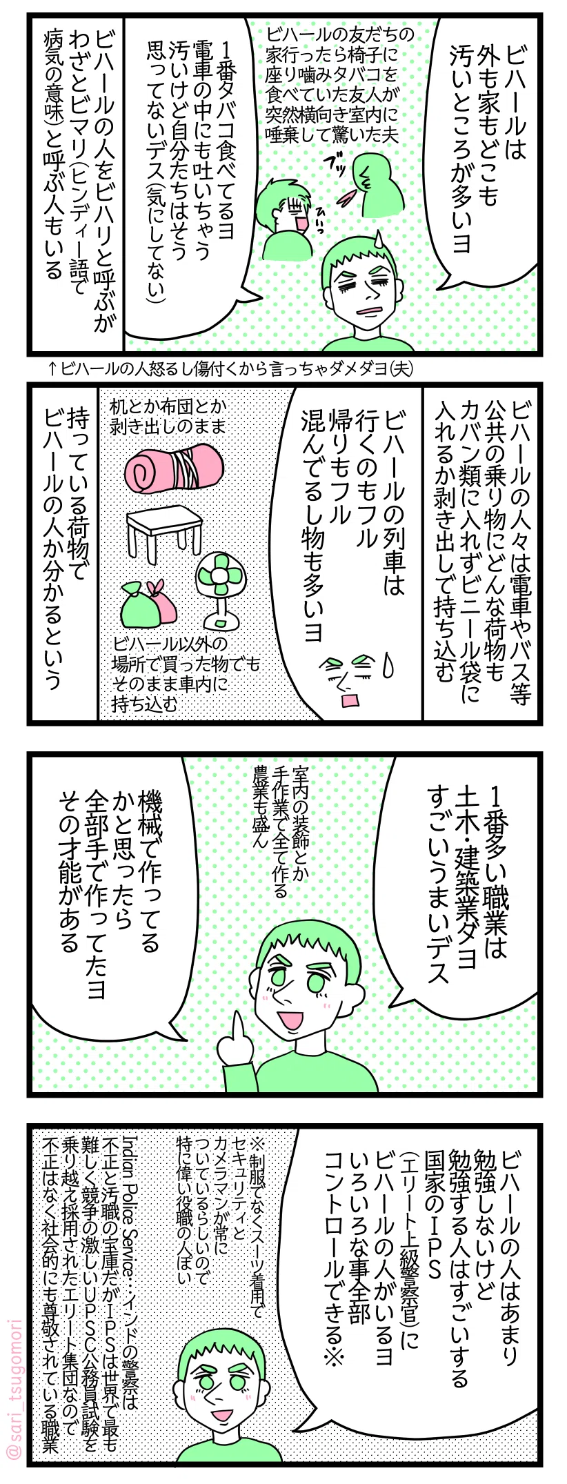 マンガの画像。以下内容テキスト
１：
ラフル「ビハールは外も家もどこも汚いところが多いヨ。ビハールの友だちの家に行ったとき部屋で噛みタバコを食べていた友人が突然横を向き室内に唾棄して驚いた。１番タバコ食べてるヨ。電車の中にも吐いちゃう。汚いけど自分たちはそう思ってない（気にしてない）」 
ビハールの人をビハリと呼ぶが、わざとヒンディー語で病気の意味の「ビマリ」と呼ぶ人もいる。
ラフル「ビハールの人が怒るし傷付くから言っちゃダメダヨ」

２： ビハールの人々は電車やバス等の公共の乗り物にどんな荷物もカバン類に入れずビニール袋に入れるかむき出しで持ち込む 夫「ビハールのトレインは行くのもフル、来るのもフル。混んでるし物も多いヨ。机とか布団とか剥き出しのまま持ち運ぶ。ビハール以外の場所で買った物を、梱包せずそのまま車内に持ち込む」
荷物の持ち方、持ち物でビハールの人か分かるという。

３： 
ラフル「1番多い職業は土木・建築業ダヨ。技術力が高い！室内の装飾など、機械で作るのかと思っていたら全て手作業で作られていた。手先が器用なのかそういう才能がある。農業も盛ん」」 

４：
ラフル「ビハールの人はあまり勉強しないけど勉強する人はすごいする。国家のIPS（エリート上級警察官）にビハールの人がいるヨ。いろいろなことを全部コントロールできる重役の人。スーツ着用でガードマンとカメラマンが常にいている」
※Indian Police Service…インドの警察は不正と汚職の宝庫だがIPSは世界で最も難しく競争の激しいUPSC公務員試験を乗り越えたエリート集団なので不正はなく社会的にも尊敬されている職業。