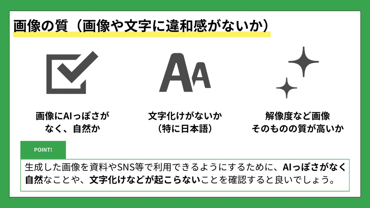 画像の質（画像や文字に違和感がないか）
画像にAIっぽさがなく、自然か
文字化けがないか（特に日本語）
解像度など画像そのものの質が高いか
POINT!

生成した画像を資料やSNS等で利用できるようにするために、
AIっぽさがなく自然なことや、文字化けなどが起こらないことを確認すると良いでしょう。