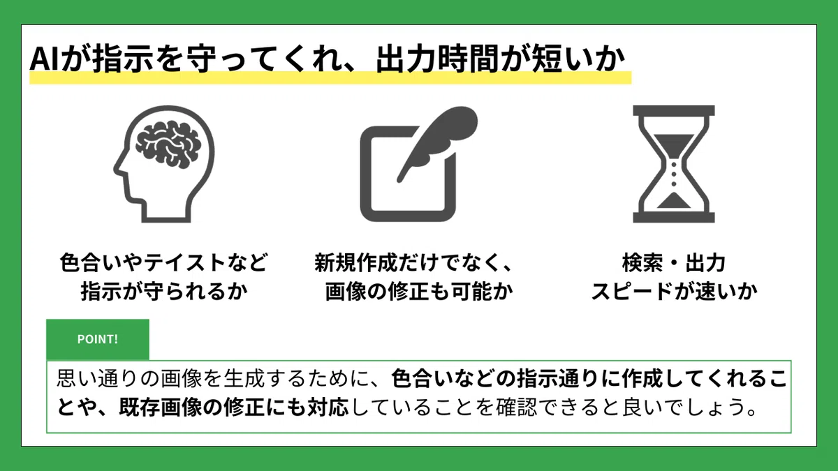 AIが指示を守ってくれ、出力時間が短いか
色合いやテイストなど指示が守られるか
新規作成だけでなく、画像の修正も可能か
検索・出力スピードが速いか
POINT!

思い通りの画像を生成するために、
色合いなどの指示通りに作成してくれることや、
既存画像の修正にも対応していることを確認できると良いでしょう。