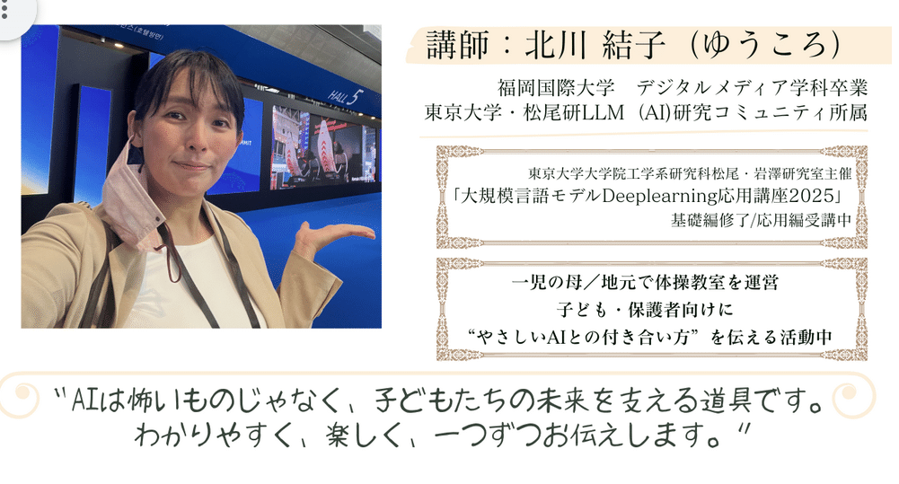 講師:北川結子(ゆうころ)
東京大学・松尾研LLM研究コミュニティ所属。地元鹿児島で体操教室を運営しながら、子ども・保護者向けに「やさしいAIとの付き合い方」を伝える活動中。一児の母。
