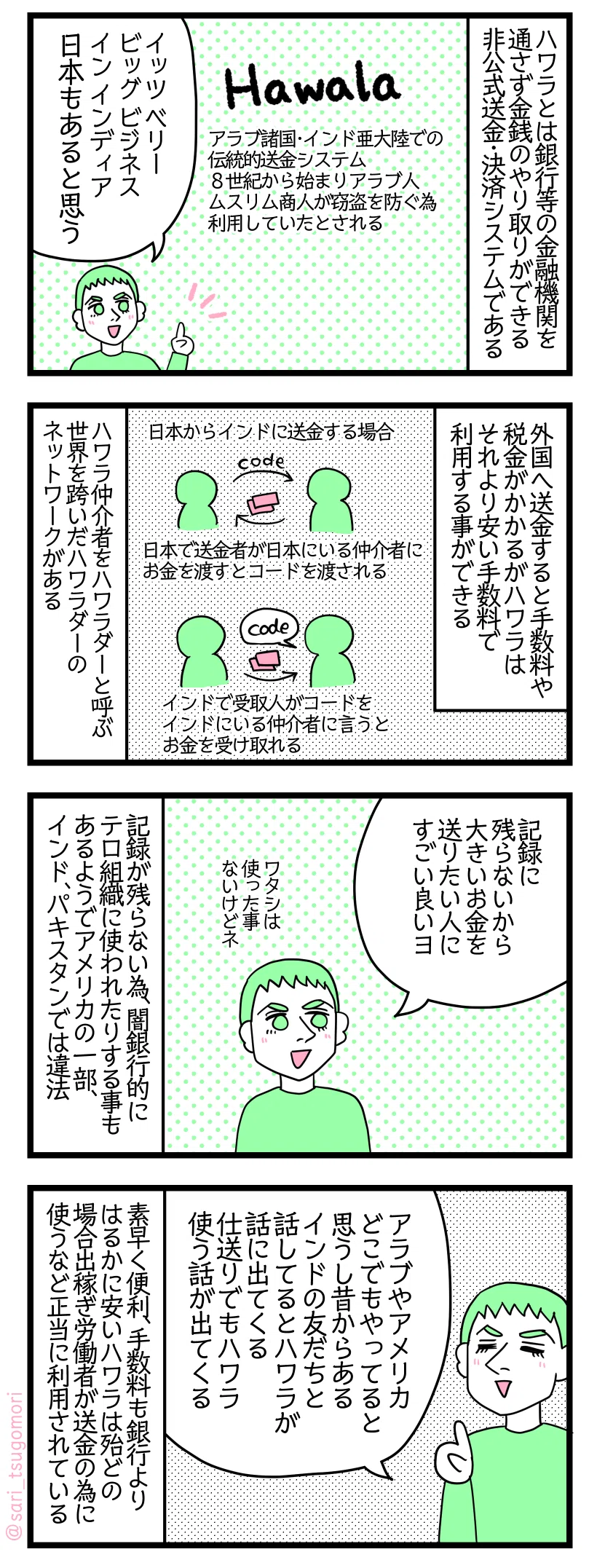 マンガの画像。以下内容テキスト:
1: ハワラとは銀行等の金融機関を用いずに金銭のやり取りができる非公式の送金・決済システムである。
Hawala‥‥アラブ諸国・インド亜大陸での伝統的送金システム。8世紀から始まりアラブ人、ムスリム商人が窃盗を防ぐ為に利用していたとされる。
ラフル「イッツ ベリー ビッグ ビジネス イン インディア。日本もあると思う」
2: 外国へ送金すると手数料や税金がかかるがハワラはそれより安い手数料で利用する事ができる。例えば日本からインドに送金する場合、日本で送金者が日本にいる仲介者にお金を渡すとコードを渡される→インドで受取人がコードをインドにいる仲介者に言うとお金を受け取れる。ハワラ仲介者をハワラダーと言う。世界を跨いだハワラダーのネットワークがある。
3: ラフル「ノーレコードだから、大きいお金を送りたい人にすごい良い。ワタシは使った事ないけどネ」書類等記録が残らない為闇銀行的にテロ組織に使われたりすることもあるようでアメリカの一部、インド、パキスタンでは違法。
4: ラフル「アラブやアメリカどこでもやってると思うし昔からある。インドの友だちと話してるとハワラが話に出てくる。仕送りでもそのハワラで使う話が出てくるヨ」 素早く便利、手数料も銀行よりはるかに安いハワラは殆どの場合出稼ぎ労働者が送金の為に使うなど正当に利用されている。