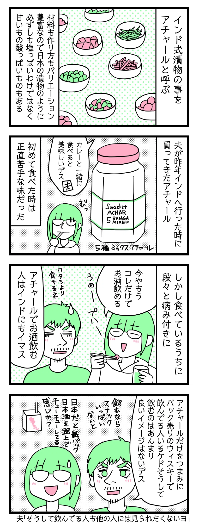 マンガの画像。以下内容テキスト：
１：インド式漬物
インド式漬物の事をアチャールと呼ぶ。材料も作り方もバリエーション豊富なので日本の漬物のように必ずしも塩っぱいわけでなく甘いもの酸っぱいものもある
２：夫が昨年インドへ行った時に買ってきたアチャール
夫「カレーと一緒に食べると美味しいです」５種ミックスアチャール。初めて食べた時は正直苦手な味だった。
３：しかし食べているうちに段々と病みつきに
津籠「今やこれだけでお酒が飲める。うめー」 夫「私より食べるね。アチャールでお酒飲む人はインドにもいます」
４：アテアチャール
夫「アチャールだけをつまみにしてパック売りのウィスキーを飲んでいる人いるけどそうして飲むのはあまり良いイメージではないです。飲むならスナックいっぱいないと」 津籠「日本だと紙パック日本酒を路上でちゅーちゅーしてる感じか？」夫「そうして飲んでいる人も他の人には見られたくはないヨ」