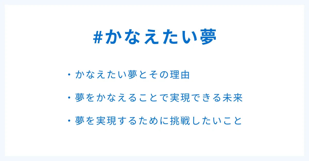 #かなえたい夢
・かなえたい夢とその理由
・夢をかなえることで実現できる未来
・夢を実現するために挑戦したいこと