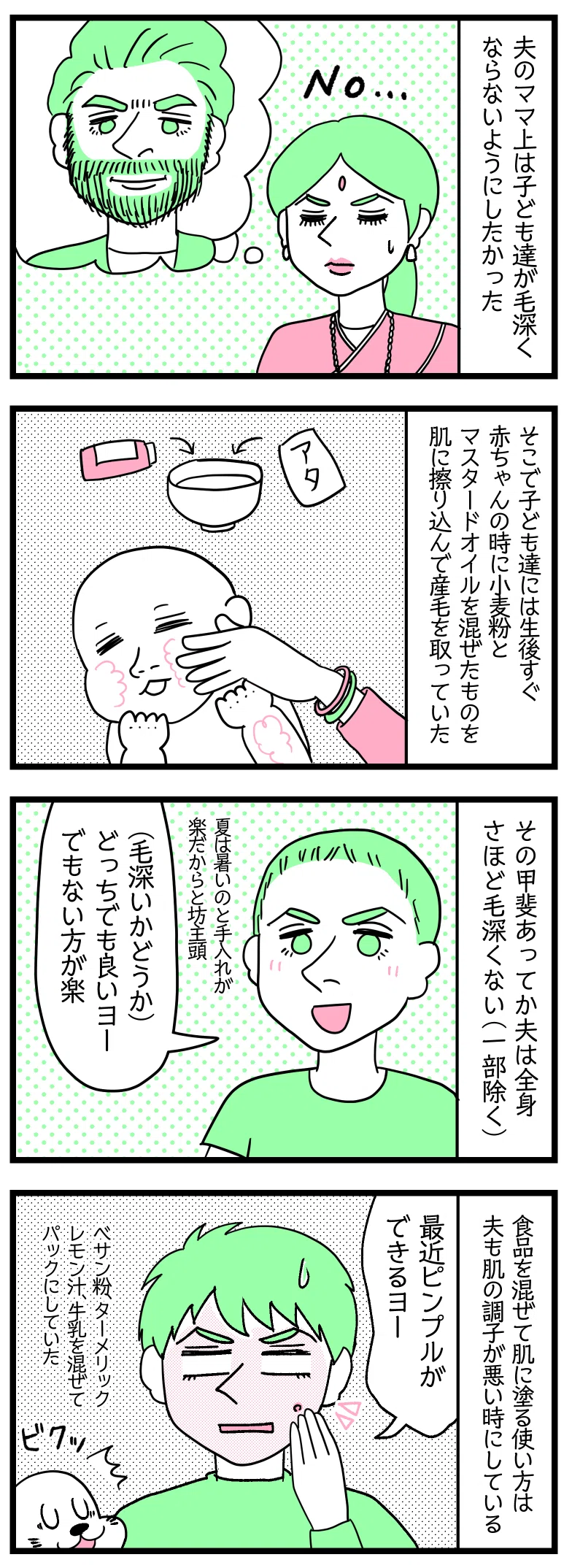 マンガの画像。以下内容テキスト:
1:夫ラフルのママ上は若い頃に、子ども達の身体が毛深くならないようにしたかった。
2:
そこで、子ども達には生後すぐ赤ちゃんのときに、小麦粉とマスタードオイルを混ぜたものを肌にすり込み産毛を取っていた。
3:
その甲斐あってなのか、夫は全身さほど毛深くない(一部除く)。
ラフル「身体が毛深いかどうかはどっちでも良いヨ。でも、ない方が楽」
夏は暑いし、手入れが楽だからと坊主頭にするラフル。
4:
食品を混ぜて肌に塗る使用方法は、夫も肌の調子が悪いときにする。
ラフル「最近、おできができる」
ベサン粉、ターメリック、レモン汁、牛乳を混ぜてパックにする。
