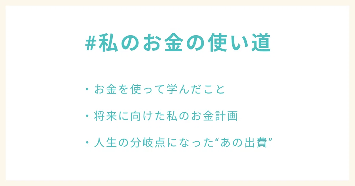 #私のお金の使い道
・お金を使って学んだこと
・将来に向けた私のお金計画
・人生の分岐点になった“あの出費”