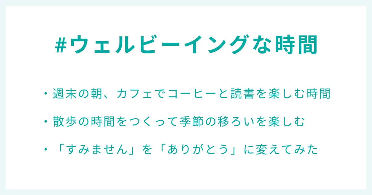 #ウェルビーイングな時間
・週末の朝、カフェでコーヒーと読書を楽しむ時間
・散歩の時間をつくって季節の移ろいを楽しむ
・「すみません」を「ありがとう」に変えてみた