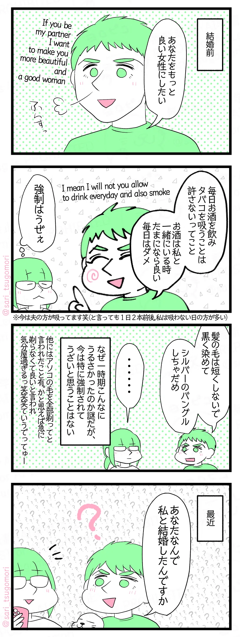 マンガの画像。以下内容テキスト
1:
結婚前。
ラフル「あなたをもっと良い女性にしたい」 If you be my partner i want to make you more beautiful and a good woman.
2:
ラフル「毎日酒を飲みタバコを吸うことは許さないってこと」I mean I will not you allow to drink everyday and also smoke. 「お酒は私と一緒にいる時たまになら良い。毎日はダメ」
さり(強制うぜぇ) ※今は夫の方が吸ってます笑(と言っても1日2本前後。私は吸わない日の方が多い)
3:
ラフル「髪の毛は短くしないで、黒く染めて。シルバーのバングルだめ」
さり「・・・・・・」 なぜ一時期こんなにうるさかったのか謎だが、今は特に強制されてうざいと思うことはない。 他には一時期アソコの毛を全部剃って言われたこと有。かと思えば急に剃らなくて良いと言われ気分屋過ぎるっ笑笑笑ていうでってゅー。
4:
ラフル「あなたなんで私と結婚したんですか」