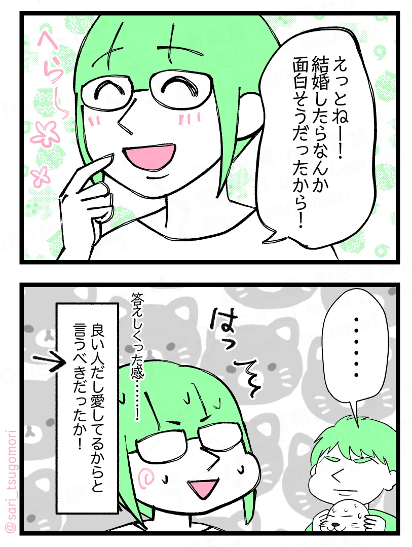 マンガの画像。以下内容テキスト
5:
さり「えっとねー! 結婚したら面白そうだったから!」
6:
無言でこっちを見る夫。
さり(答えしくった感……!良い人だし愛してるからと言うべきだったか!)←