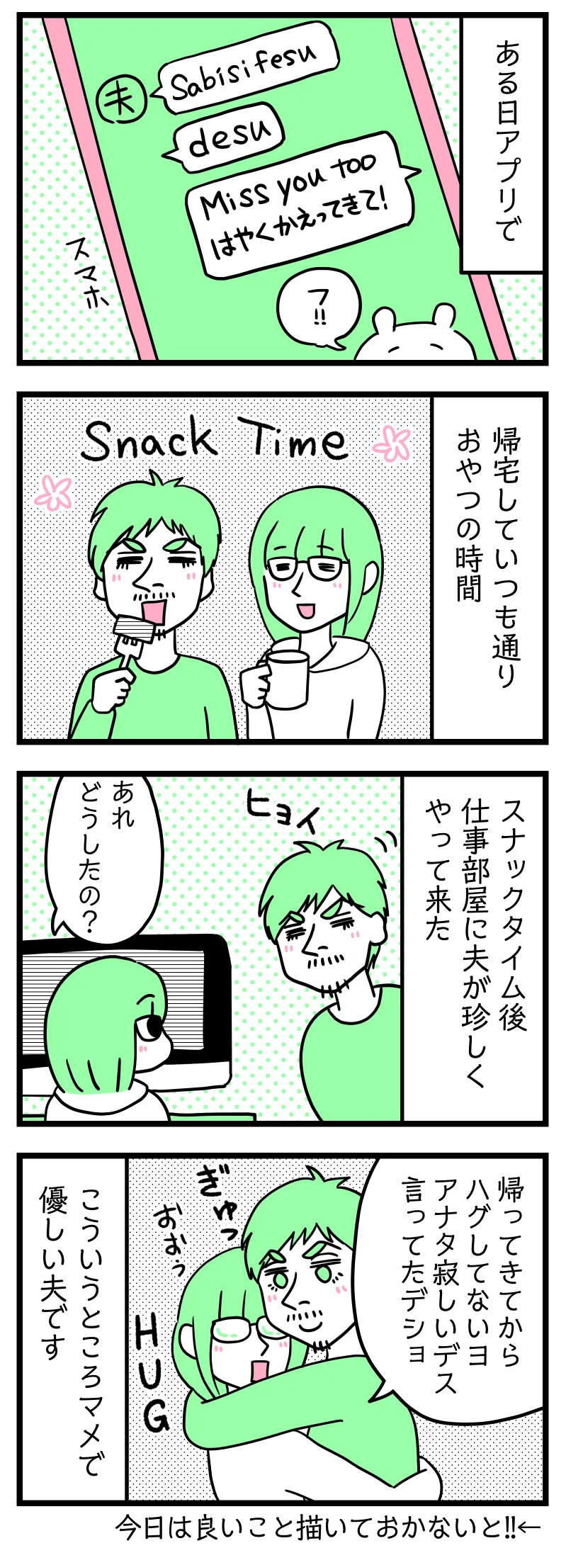 マンガの画像。以下内容テキスト
1:ある日アプリで
夫ラフルからのLINEメッセージ「さびしいです」津籠のLINE返信「Miss you too 早く帰ってきてー!」ちいかわがフッって笑ってるスタンプ
2:帰宅後
夫が仕事から帰宅しいつものおやつ時間で和む二人
3:スナックタイム後
おやつ時間後に仕事部屋に夫が珍しくやってきた。
さり「あれ、どうした?」
4:夫のマメな愛情表現
ラフル「帰ってきてからハグしてないでしょ。あなた寂しい言ってたでしょ」ぎゅっ
こういうところマメで優しい夫です。