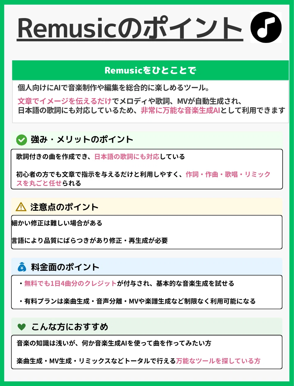 Remusicのポイント
Remusicをひとことで
個人向けにAIで音楽制作や編集を総合的に楽しめるツール。
文章でイメージを伝えるだけでメロディや歌詞、MVが自動生成され、
日本語の歌詞にも対応しているため、非常に万能な音楽生成AIとして利用できます。
強み・メリットのポイント
歌詞付きの曲を作成でき、日本語の歌詞にも対応している
初心者の方でも文章で指示を与えるだけと利用しやすく、
作詞・作曲・歌唱・リミックスを丸ごと任せられる
注意点のポイント
細かい修正は難しい場合がある
言語により品質にばらつきがあり、修正・再生成が必要
料金面のポイント
無料でも1日4曲分のクレジットが付与され、基本的な音楽生成を試せる
有料プランは楽曲生成・音声分離・MVや楽譜生成などを制限なく利用可能になる
こんな方におすすめ
音楽の知識は浅いが、何か音楽生成AIを使って曲を作ってみたい方
楽曲生成・MV生成・リミックスなどトータルで行える万能なツールを探している方