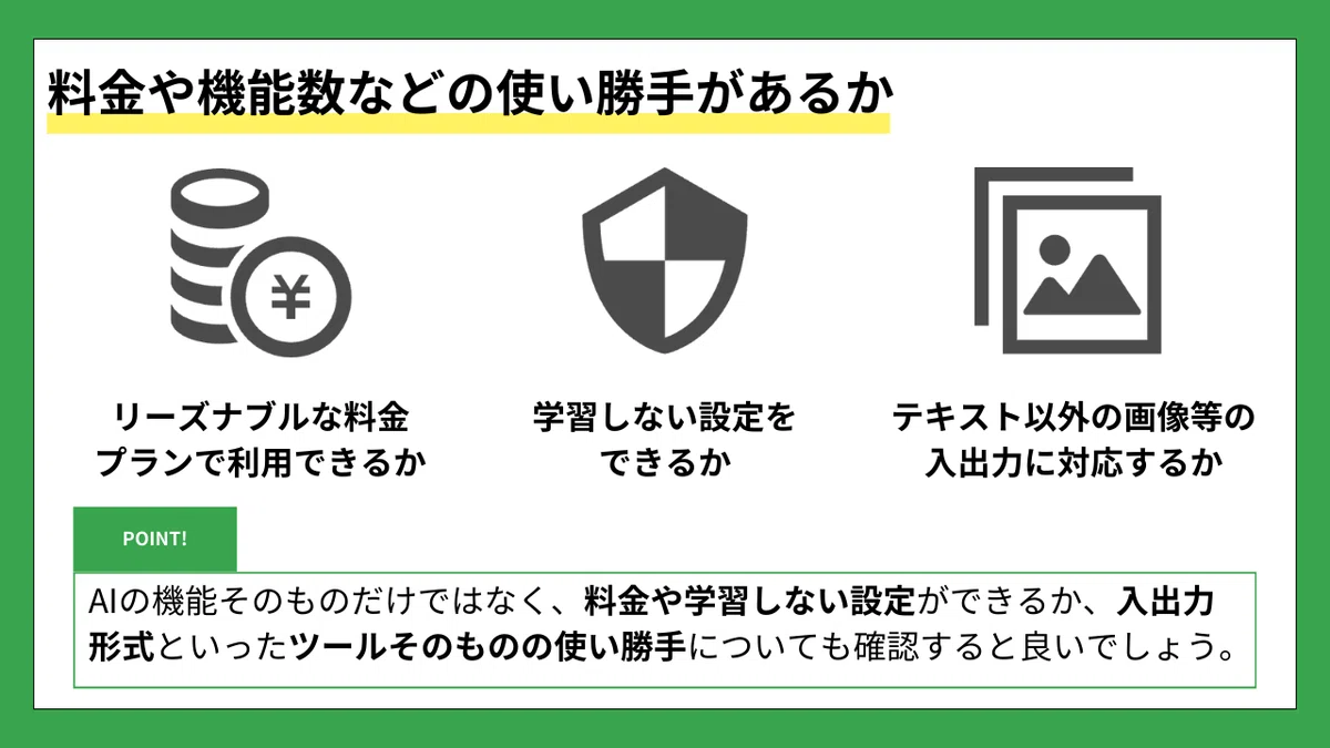料金や機能数などの使い勝手があるか
リーズナブルな料金プランで利用できるか
学習しない設定をできるか
テキスト以外の画像等の入出力に対応するか
POINT!
AIの機能そのものだけではなく、料金や学習しない設定ができるか、入出力形式といったツールそのものの使い勝手についても確認すると良いでしょう。
