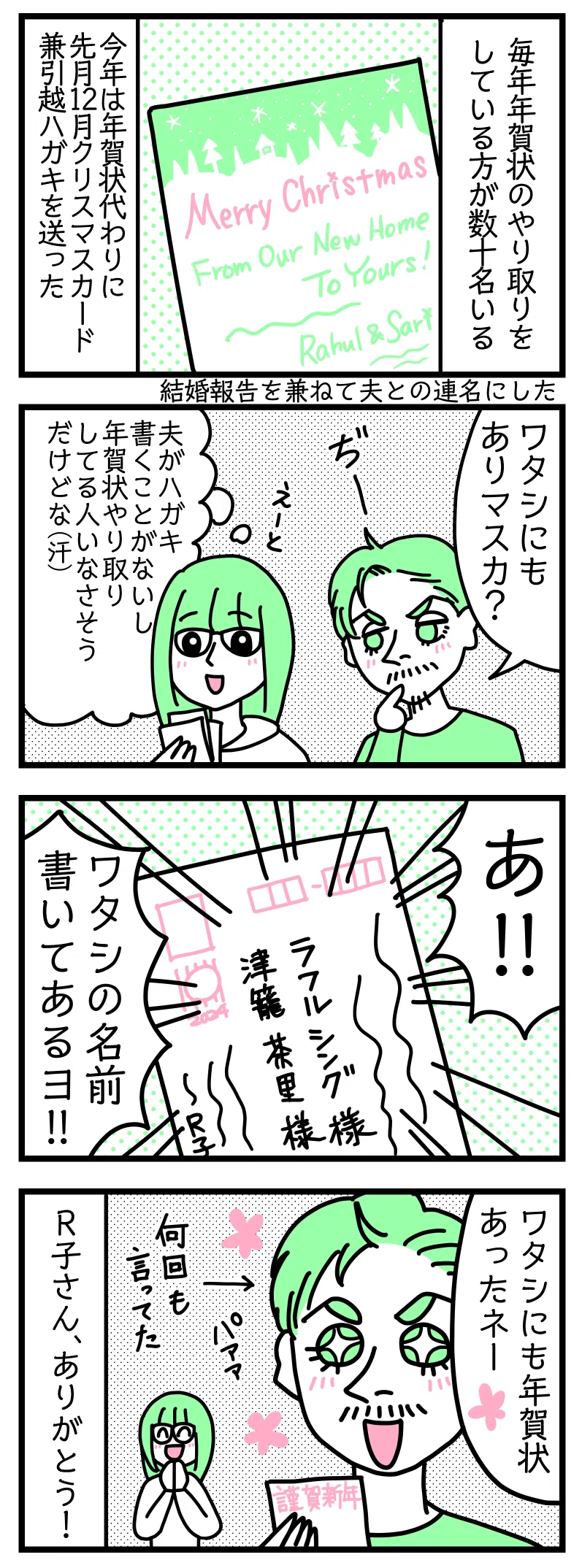 マンガの画像。以下内容テキスト
1:毎年年賀状のやり取りをしている方が数十名いる。
今年は年賀状代わりとして先月12月にクリスマスカード兼引っ越しハガキを送った。結婚報告を兼ねて夫との連名にした。
2:自分宛ての年賀状があるか気にする夫
ラフル「私にもありますか?」
さり「夫がハガキ書くこと無いし年賀状やり取りしてる人いなさそうだけどな😅」
3:あった
ラフル「あ!! 私の名前書いてあるヨ!!」
4:喜ぶインド人の夫
ラフル「私にも年賀状あったねー」←何回も言ってた
R子さんありがとうございます!