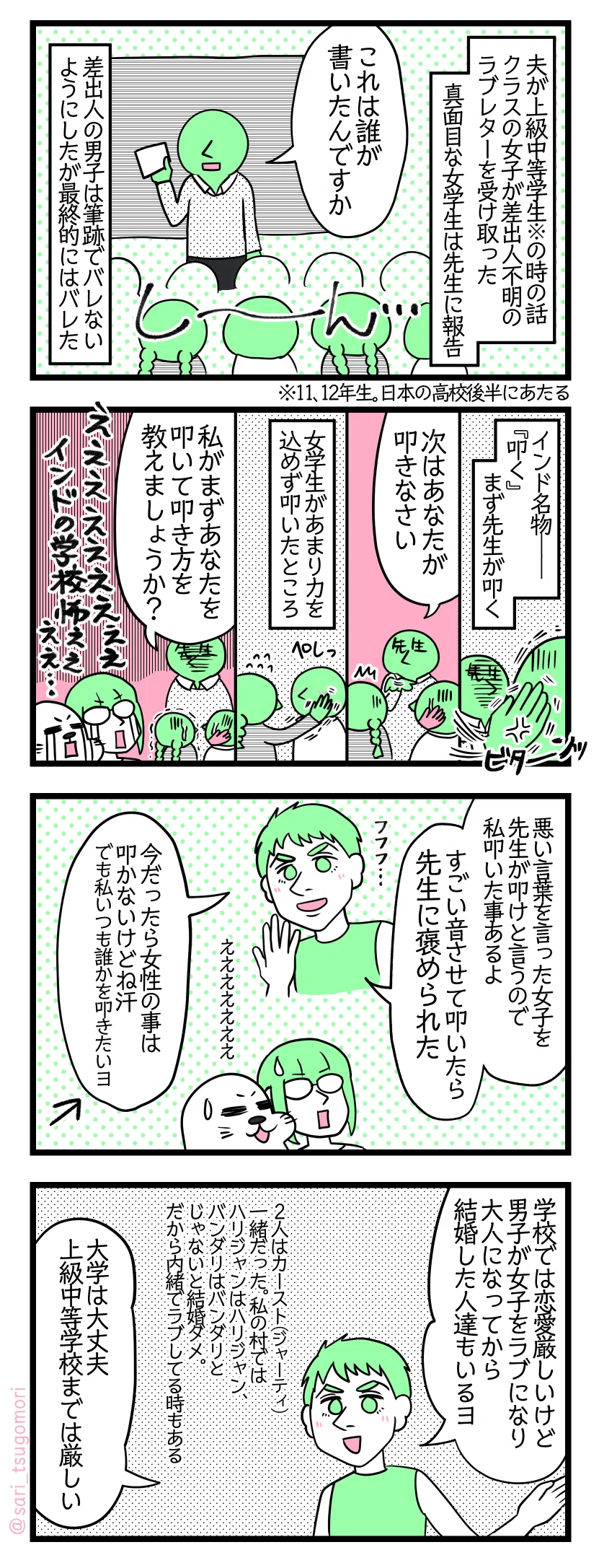 マンガの画像。以下内容テキスト
１：らぶれたぁ
夫が上級中等学生※の時の話。クラスの女子が差出人不明のラブレターを受け取った。真面目な女学生は先生に報告。 先生「これは誰が書いたんですか」［もちろん誰も名乗り出ない］ 差出人の男子は筆跡でバレないようにしたが結局バレた。 ※11、12年生。日本の高校後半にあたる。
２：インド名物『叩く！！』
インド名物――『叩く』　まず先生が男子を叩く。［ビターーンッ］ 先生「次はあなたが叩きなさい」［びびる女学生］ 女学生があまり力を込めず叩いたところ…［ぺしっと叩く］ 先生「私がまずあなたを叩いて叩き方を教えましょうか？」［震え上がる学生達］ 津籠とアザラシ「えええええ　インドの学校こええええ…」
３：夫も叩いた事あるぞぉ
夫「悪い言葉を言った女子を先生が叩けと言うので私叩いた事あるよ。すごい音させて叩いたら先生に褒められた」津籠とアザラシ「えええええええ」夫「今だったら女性の事は叩かないけどね汗、でも私いつも誰か叩きたいヨ）」←ん？
４：大学ではそういう厳しさはない
夫「学校では恋愛厳しいけど男子が女子にラブになり大人になってから結婚した人達もいるヨ。人はカースト（ジャーティ）一緒だった。私の村ではハリジャンはハリジャン、バンダリはバンダリとじゃないと結婚ダメ。内緒でラブしてる時もある）」「大学は大丈夫、上級中等学校までは厳しい」