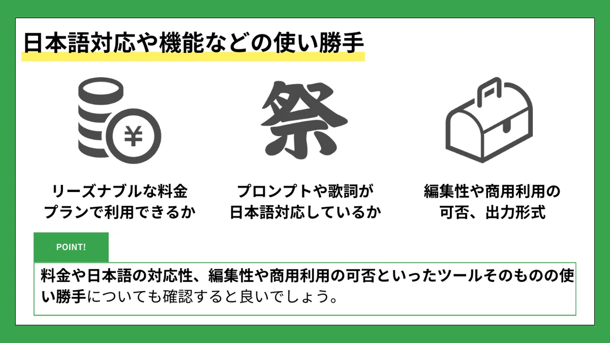 日本語対応や機能などの使い勝手
リーズナブルな料金プランで利用できるか
プロンプトや歌詞が日本語対応しているか
編集性や商用利用の可否、出力形式
POINT!
料金や日本語の対応性、編集性や商用利用の可否といったツールそのものの使い勝手についても確認すると良いでしょう。