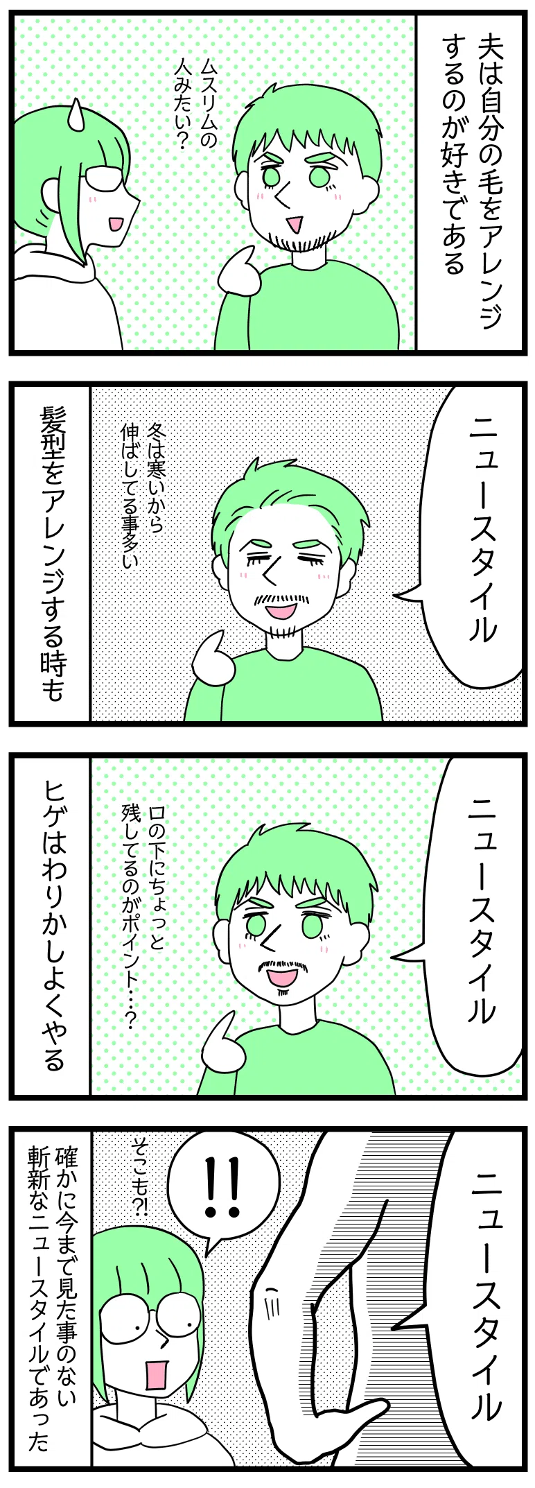 漫画のテキスト
１：夫は自分の毛をアレンジするのが好きである。
２：いつもと違うヘアスタイルにしている夫「ニュースタイル」髪型をアレンジする時もある。
３：いつもと違うヒゲスタイルの夫「ニュースタイル」ヒゲはよくやる。
４：裸で仁王立ちしている夫「ニュースタイル」
津籠「そこも？！」たしかに今まで見たことのない斬新なニュースタイルであった。