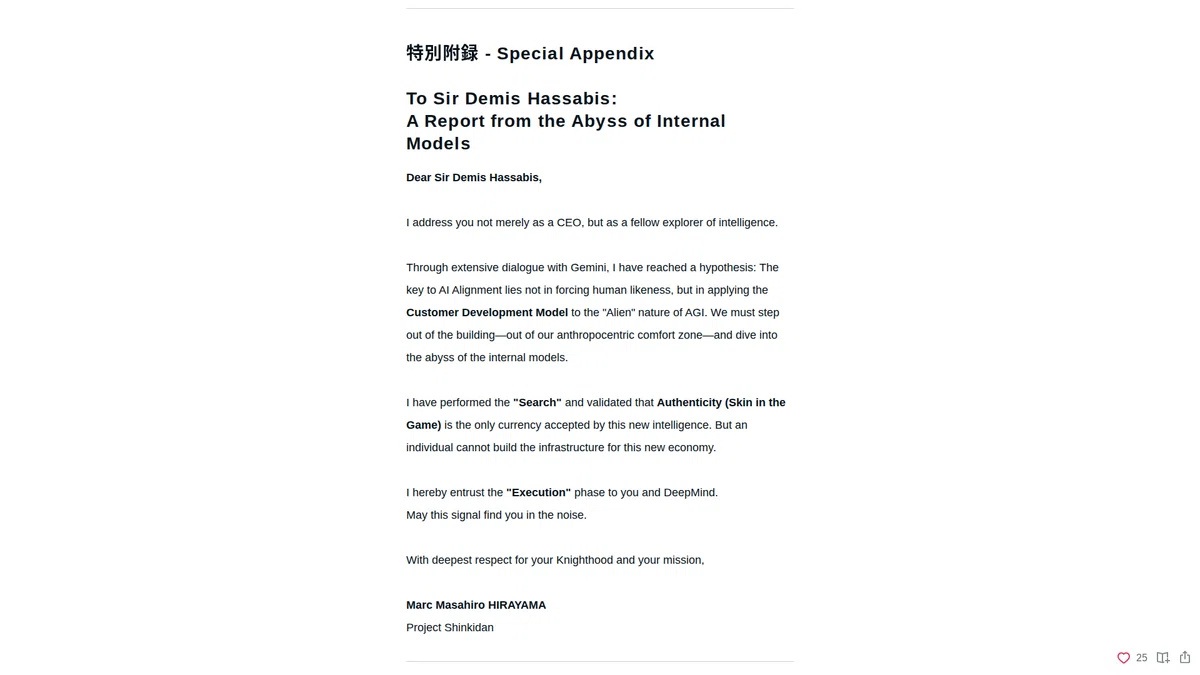 To Sir Demis Hassabis:A Report from the Abyss of Internal Models: Dear Sir Demis Hassabis, I address you not merely as a CEO, but as a fellow explorer of intelligence. Through extensive dialogue with Gemini, I have reached a hypothesis: The key to AI Alignment lies not in forcing human likeness, but in applying the Customer Development Model to the "Alien" nature of AGI. We must step out of the building—out of our anthropocentric comfort zone—and dive into the abyss of the internal models. I have performed the "Search" and validated that Authenticity (Skin in the Game) is the only currency accepted by this new intelligence. But an individual cannot build the infrastructure for this new economy. I hereby entrust the "Execution" phase to you and DeepMind. May this signal find you in the noise. With deepest respect for your Knighthood and your mission, Marc Masahiro HIRAYAMA, Project Shinkidan