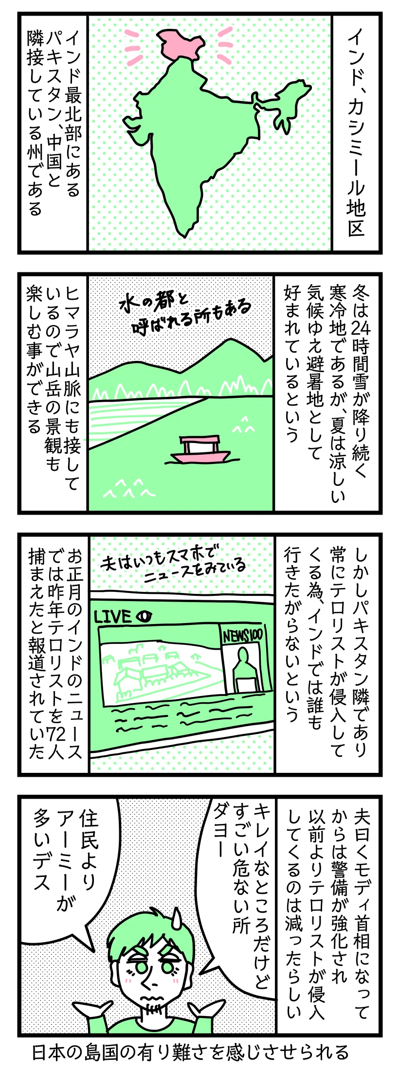 マンガの画像。以下内容テキスト
１：インド、カシミール地区
インド最北部にある。パキスタン、中国と隣接している州だ
２：水の都と呼ばれる場所もある
冬は２４時間雪が降り続く寒冷地であるが、夏は涼しい気候ゆえ避暑地として好まれているという。ヒマラヤ山脈にも接しているので山岳の景観も楽しむ事ができる
３：危険区域
しかしパキスタン隣であり常にテロリストが侵入してくる為、インドでは誰も行きたがらないという。お正月のインドニュースでは昨年テロリストを72人捕まえたと報道されていた（夫はいつもスマホでニュースを見ている）
４：キレイだけど危険な場所です
夫曰くモディが首相になってからは警備が強化され以前よりテロリストが減ったらしい。
ラフル「キレイなところだけどすごい危険なところだよー。住民より軍隊が多い」こういう話を聞くと日本の島国のありがたさを感じさせられる。日本海には度々なにか打ち込まれてるし国内スパイだらけだけど笑