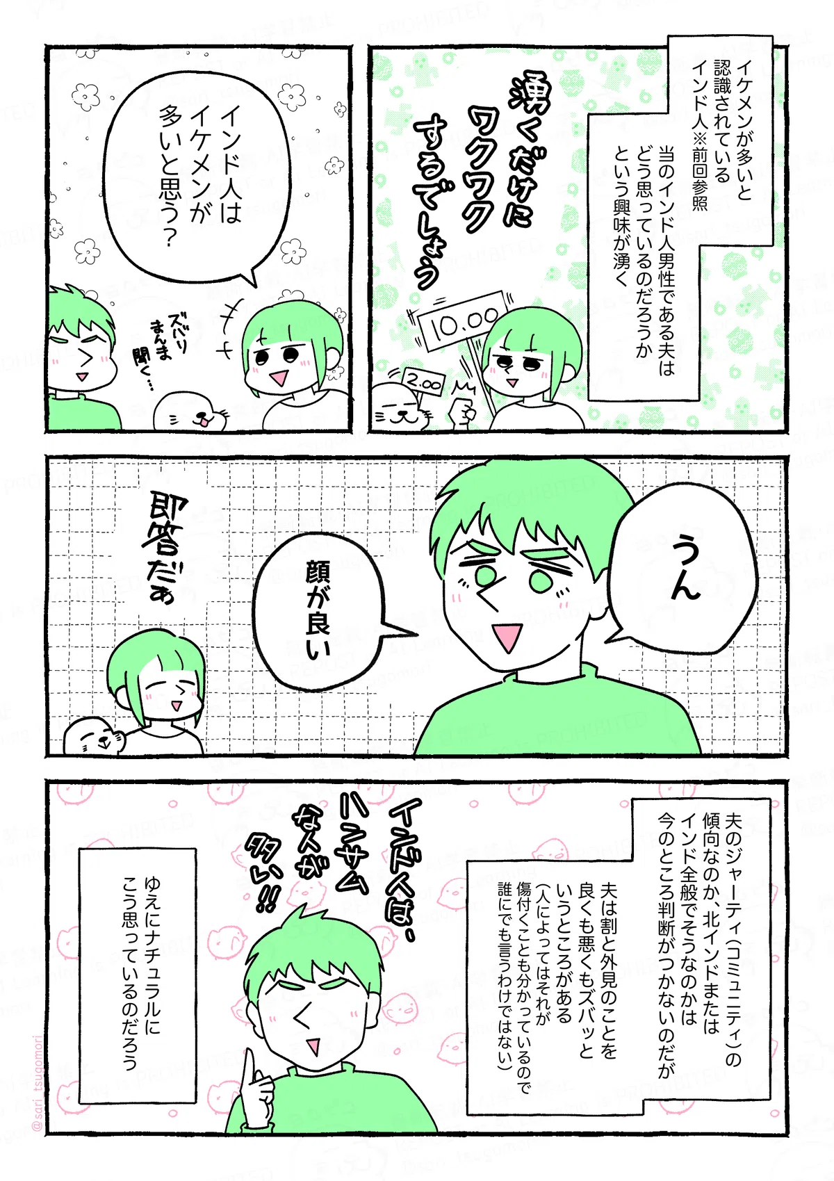 マンガの画像。以下内容テキスト
1:
イケメンが多いと認識されているインド人。※前回参照
当のインド人男性である夫は、どう思っているのだろうかという興味が湧く。
2:
さり「インド人は、イケメンが多いと思う?」
あざらし(ずばりまんま聞く‥‥)
3:
ラフル「うん。顔が良い」
さり・あざらし(即答だぁ)
4:
夫のジャーティ(コミュニティ)の傾向なのか、北インドまたはインド全般でそうなのかは今のところ判断がつかないのだが、夫は割と人の外見のことを良くも悪くもズバッというところがある。(人によってはそれが傷付くことも分かっているので、誰にでも言うわけではない)
ラフル(インド人はハンサムな人が多い!)
ゆえに、ナチュラルにこう思っているのだろう。