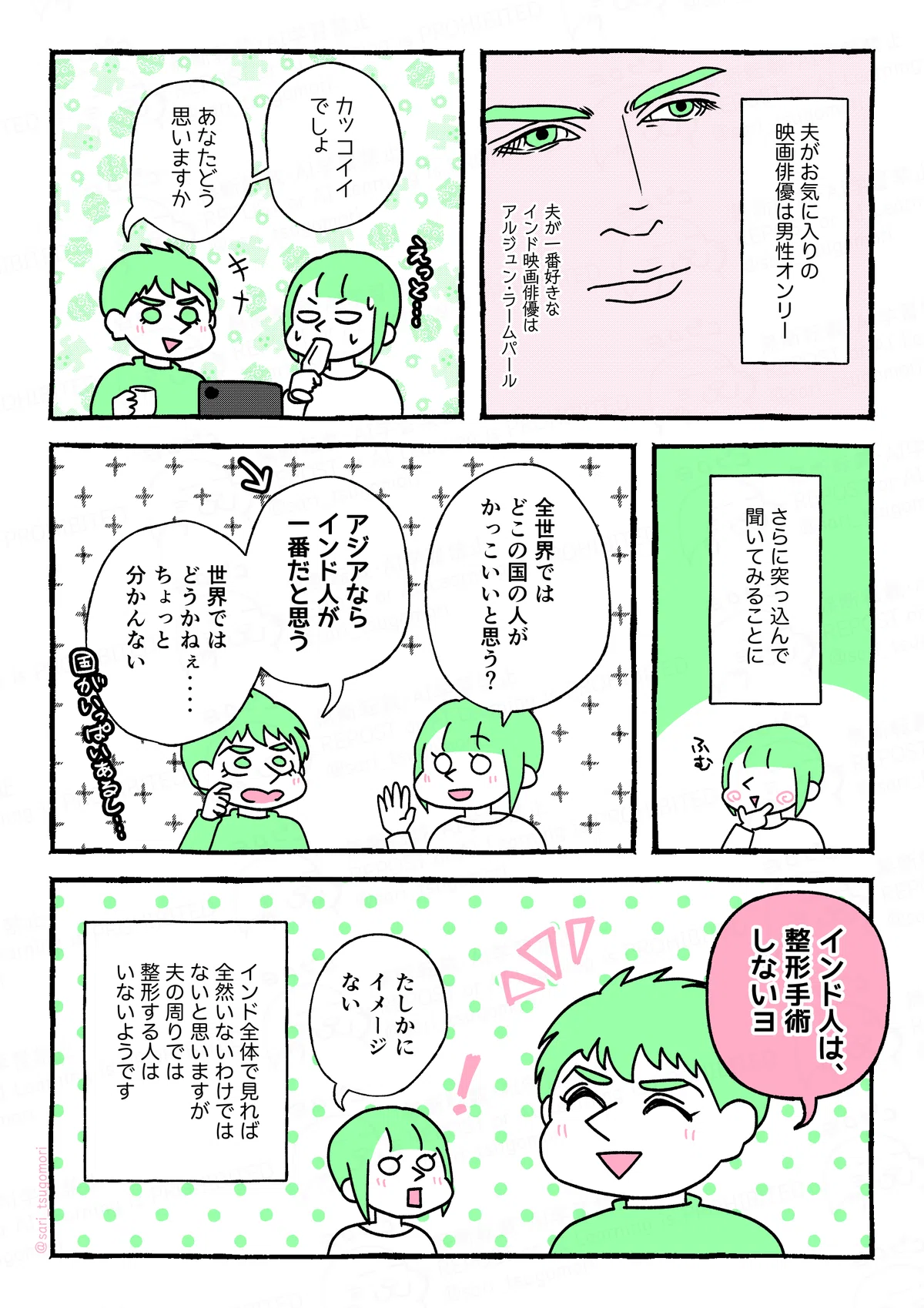 マンガの画像。以下内容テキスト
5:
夫がお気に入りの映画俳優は男性オンリー。一番好きなインド映画俳優はアルジュン・ラームパールarjun rampal
6:
ラフル「カッコイイでしょ。あなたどう思いますか」
返答に困るさりの図。
7:
さらに突っ込んで聞いてみることに。
8:
さり「全世界では、どこの国の人がかっこいいと思う?」
ラフル「アジアならインド人が一番ハンサムだと思う」←
ラフル「世界ではどうかねぇ‥‥ちょっと分かんない。国がいっぱいあるし‥‥」
9:
ラフル「インド人は、整形手術しないヨ」
さり「たしかにイメージない」
インド全体で見れば全然いないわけではないと思いますが、夫の周りでは整形する人はいないようです。