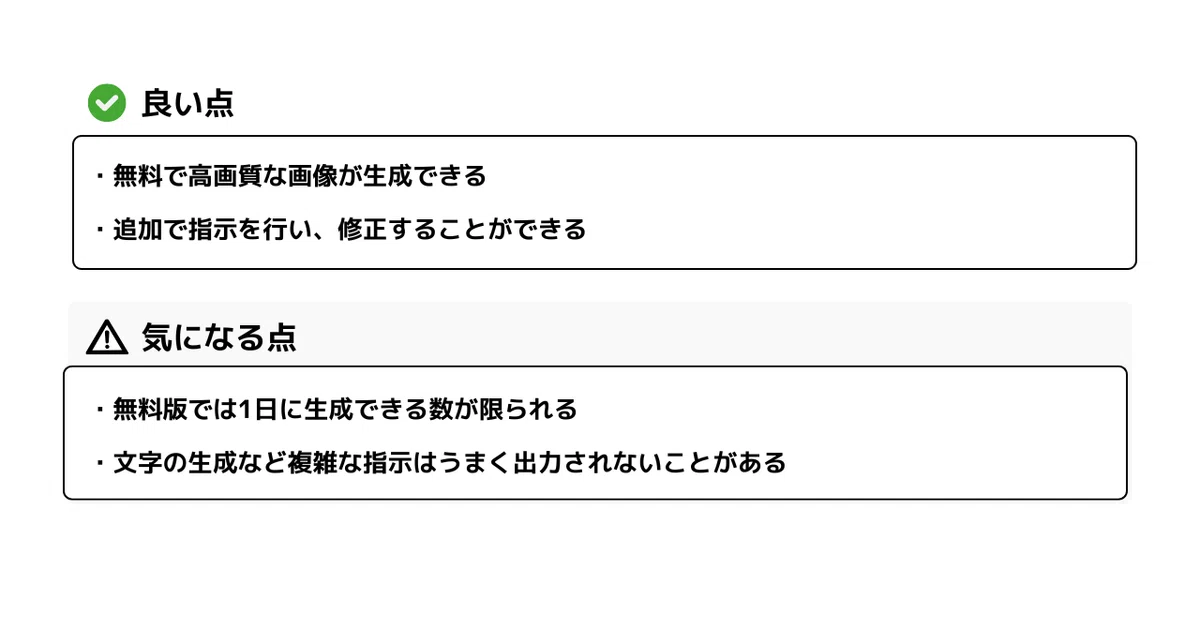 良い点

・無料で高画質な画像を生成できる
・追加指示を行い、修正することができる

気になる点

・無料版では1日に生成できる数が限られる
・文字の生成など複雑な指示はうまく出力されないことがある