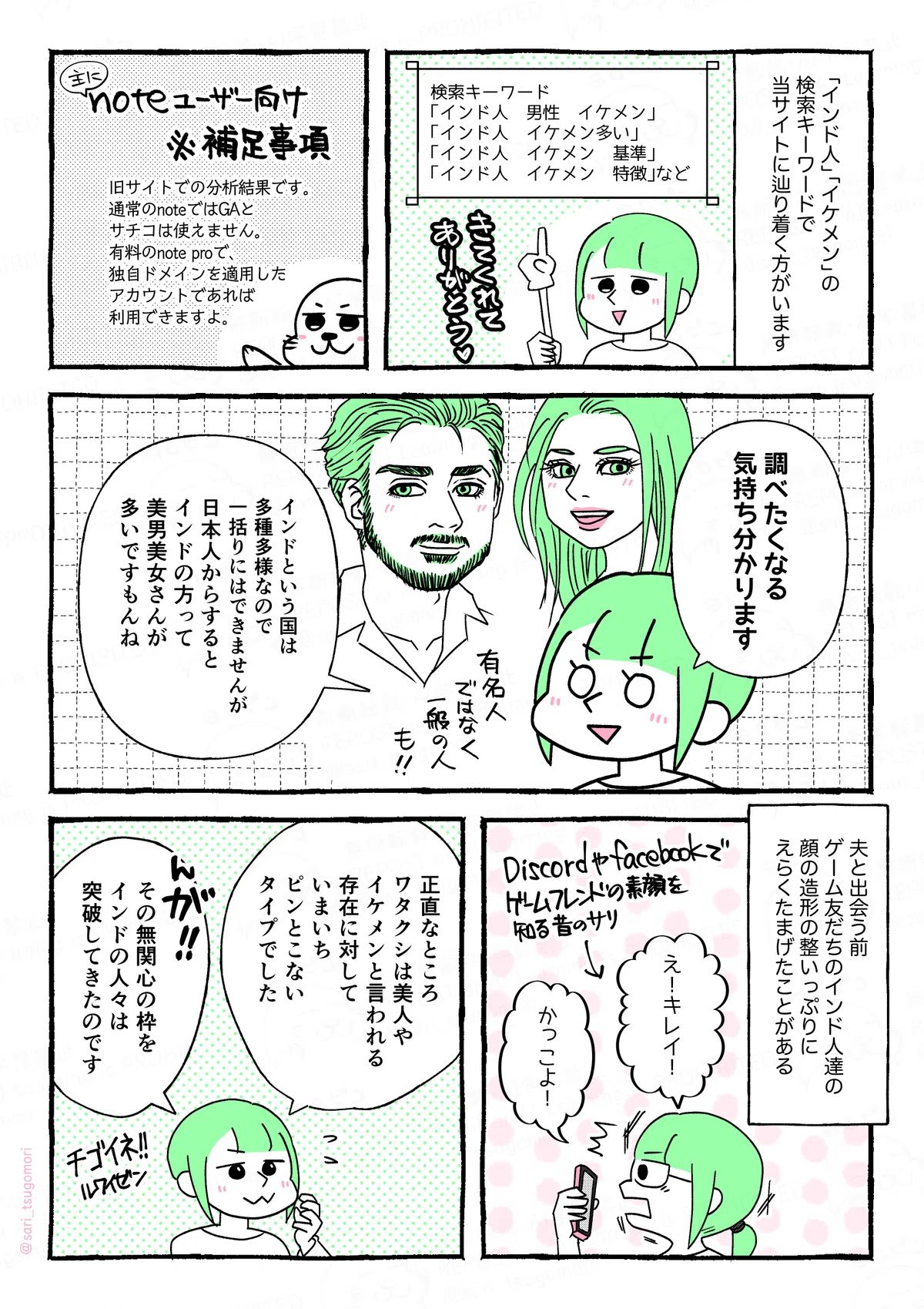 マンガの画像。以下内容テキスト
１：
「インド人」「イケメン」の検索キーワードで、当サイトに辿り着く方がいます。（きてくれてありがとう）
検索キーワード「インド人　男性　イケメン」「インド人　イケメン多い」「インド人　イケメン　基準」「インド人　イケメン　特徴」など。
２：
※（主に）noteユーザー向け補足事項：検索キーワードに関しては、旧サイトでの分析結果です。通常noteではグーグルアナリティクス、グーグルサーチコンソールは使えません。 有料のnote proで独自ドメインを適用したアカウントであれば利用できますよ。

３：
首肯するさり「調べたくなる気持ち分かります。インドという国は多種多様なので一括りにはできませんが、日本人からすると、インドの方って美男美女さんが多いですもんね。有名人だけでなく、一般の人も！」

４：
夫と出会う前、ゲーム友だちのインド人達の顔の造形の整いっぷりにたまげたことがある。
DiscordやFacebookでゲームフレンドの素顔を知る過去のさり「え！キレイ！ かっこよ！」
５：さり「正直なところ、ワタクシは美人、イケメンと言われる存在に対していまいちピンとこないタイプでした。んが、その無関心の枠をインドの人々は突破してきたのです」