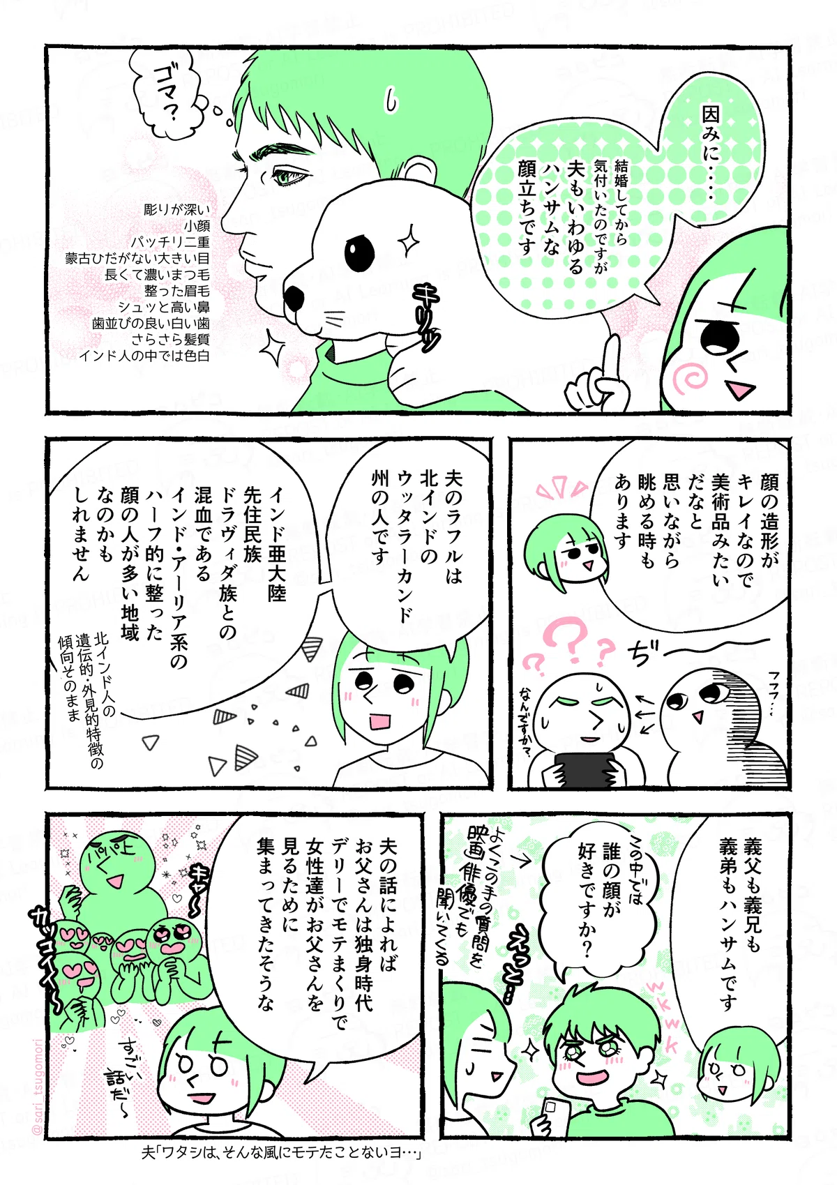 マンガの画像。以下内容テキスト
6：
さり「因みに‥‥結婚してから気付いたのですが、夫もいわゆるハンサムな顔立ちです」
彫りが深い、小顔、パッチリ二重、蒙古襞はない大きい目、長くて濃いまつ毛、整った眉毛、しゅっと高い鼻、歯並びの良い白い歯、さらさら髪質、インド人の中では色白。

７：
さり解説「顔の造形がキレイなので美術品みたいだなと思いながら眺める時もあります」
ぢーっとラフルを見つめるさり。汗だくのラフル。
8：
さり「夫のラフルは、北インド山間部にあるウッタラーカンドの人です。インド亜大陸先住民族ドラヴィダ族との混血であるインド・アーリア系のハーフ的に整った顔の人が多い地域なのかもしれません。北インド人の遺伝的・外見的特徴の傾向そのまま」

9：
さり解説「義父も義兄も義弟もハンサムです」
ラフル「誰の顔が好きですか？」←よくこの質問を映画俳優でも聞いてくる。
（質問されて汗だくのサリ）
10：
さり「夫の話によれば、お父さんは若い頃独身時代にデリーでモテまくりで、女性達がお父さんを見るために集まってきたそうな」