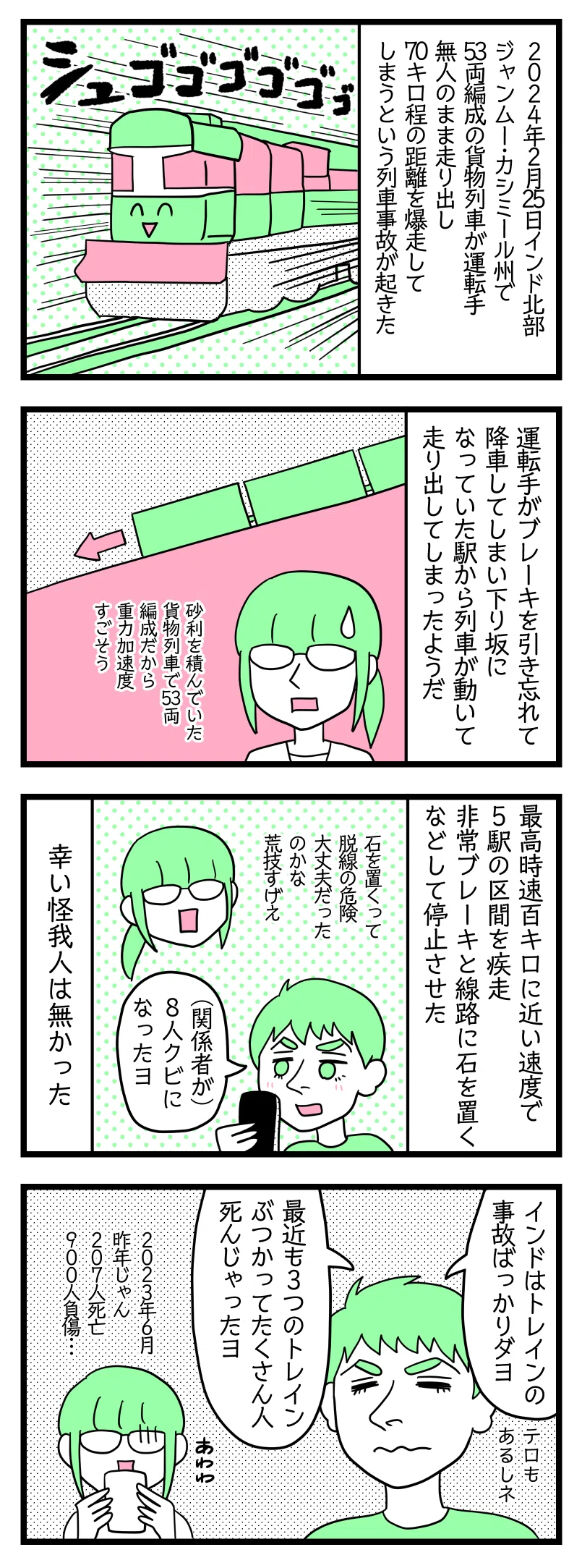 マンガの画像。以下内容テキスト:
4コマ漫画のテキスト
1:
2024年2月25日インド北部ジャンムー・カシミール州で53両編成の貨物列車が運転手無人のまま走り出し70キロ程の距離を爆走してしまうという列車事故が起きた。
2:
運転手がブレーキを引き忘れ降車してしまい下り坂になっていた駅から動いて走り出してしまったようだ。
さり「砂利を積んでいた貨物列車で53両編成だから重力加速度すごそう」
3:
最高時速100キロに近い速度で5駅の区間を疾走。非常ブレーキと線路に石を置くなどして停止させた。幸いけが人はいなかった。
ラフル「関係者8人クビになった」津籠「石を置くって脱線の危険大丈夫だったのかな。荒技過ぎる笑」
4:
ラフル「インドトレインの事故ばっかりだよー。最近も3つのトレインがぶつかってたくさん人死んじゃった」さり「2023年6月って昨年じゃん(汗)207人死亡、900人負傷・・・」