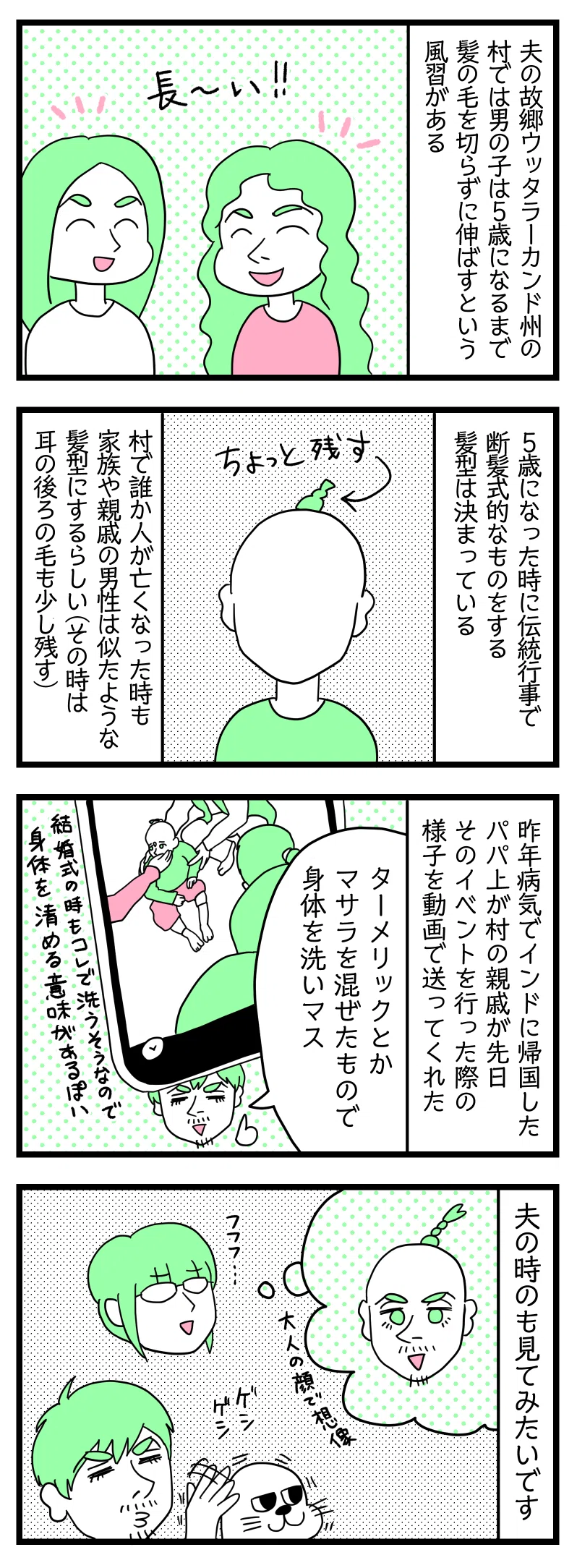 マンガの画像。以下内容テキスト:
1:
夫の故郷ウッタラーカンド州の村では男の子は5歳になるまで髪の毛を切らずに伸ばすという風習がある。
2:5歳になったとき、伝統行事として断髪式的なものをする。髪型は決まっている。頭の後ろの一部の毛を残した坊主頭にする。村で誰か人が亡くなった時も家族や親戚の男性は似たような髪型にする(その時は耳の後ろの毛も少し残す)
3:昨年(2023年)病気でインドに帰国したパパ上が村の親戚が先日そのイベントを行った際の様子を動画で送ってくれた。
ラフル「ターメリックとかマサラを混ぜたもので身体を洗いマス」
4:夫が子どものときの断髪式の様子を見てみたい(写真残ってないのか)