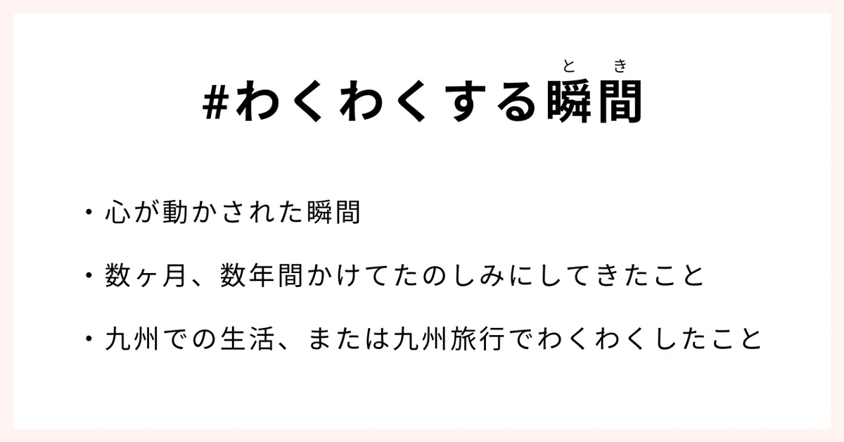 #わくわくする瞬間
・心が動かされた瞬間
・数ヶ月、数年間かけてたのしみにしてきたこと
・九州での生活、または九州旅行でわくわくしたこと