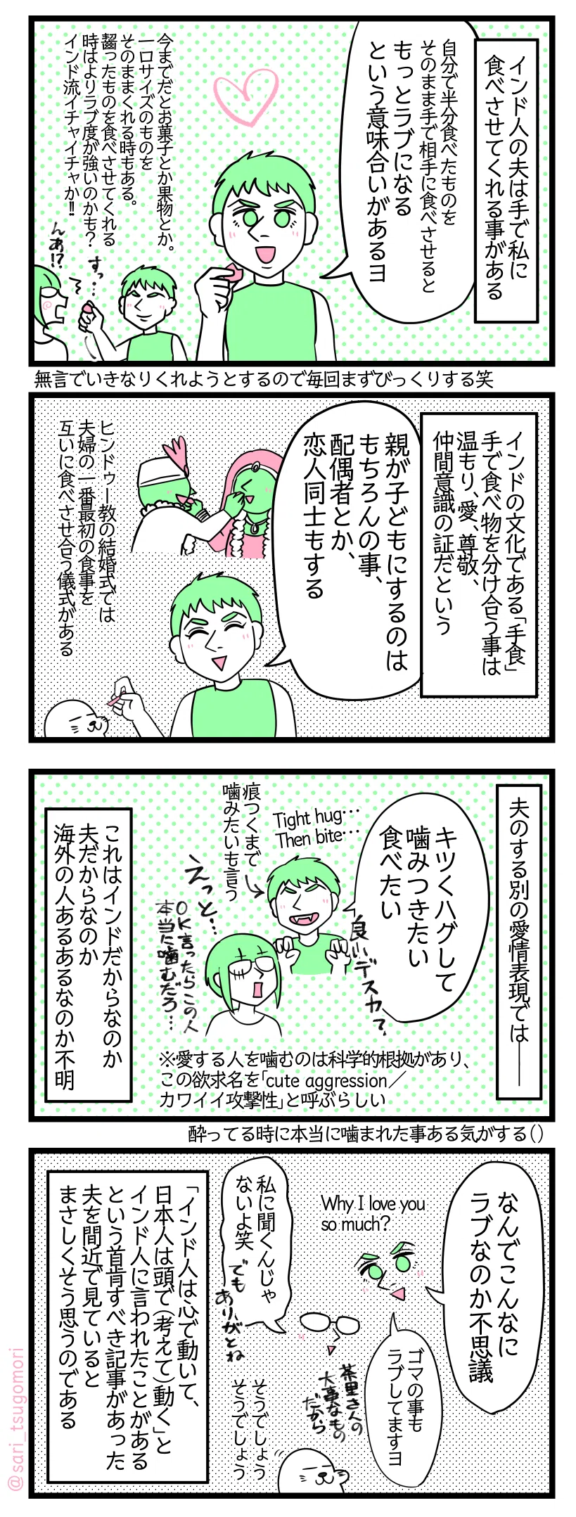 マンガの画像。以下内容テキスト
１：手で食べさせる行為
インド人の夫は手で私に食べさせてくれる事がある。 
ラフル「自分で半分食べたものをそのまま手で相手にも食べさせるともっとラブになるという意味合いがあるヨ」 今までだとお菓子とか果物とかで。一口サイズのものをそのままくれる時もある。齧ったものを食べさせてくれる時はよりラブ度が強いのかも？ インド流イチャイチャか！　無言でいきなりくれようとするので毎回まずびっくりする笑。
２：手食文化と関係している愛情表現
インドの文化である「手食」。手で食べ物を分け合う事は温もり、愛、尊敬、仲間意識の証だという 夫「親が子どもにするのはもちろんの事、配偶者とか、恋人同士もする」［ヒンドゥー教の結婚式では夫婦の一番最初の食事を互いに食べさせ合う儀式がある］
３：夫の別の愛情表現
夫のする別の愛情表現では――。 夫「キツくハグして噛みつきたい、食べたい。良いですか？」 ［Tight hug… then bite…］［痕つくまで噛みたいも言う］ 
さり「えっと…OK言ったらこの人本当に噛むだろ…（←寄ってる時本当に噛まれた事ある気がする）」 これはインドだからなのか夫だからなのか海外の人あるあるなのか不明。 ※なお愛する人を噛むのは科学的根拠があり、この欲求名を「cute aggressionカワイイ攻撃性」と呼ぶらしい3)
４：心で動くインド人
ラフル「なんでこんなにラブなのか不思議（Why I love you so much?）」 
さり「私に聞くんじゃないよ笑」
ラフル「ゴマの事もラブしてますヨ。茶里さんの大事なものだから」
アザラシ「そうでしょうそうでしょう」
 「インド人は心で動いて、日本人は頭で（考えて）動く」とインド人に言われたことがあるという首肯すべき記事4)があった。夫を間近で見ているとまさしくそう思うのである。