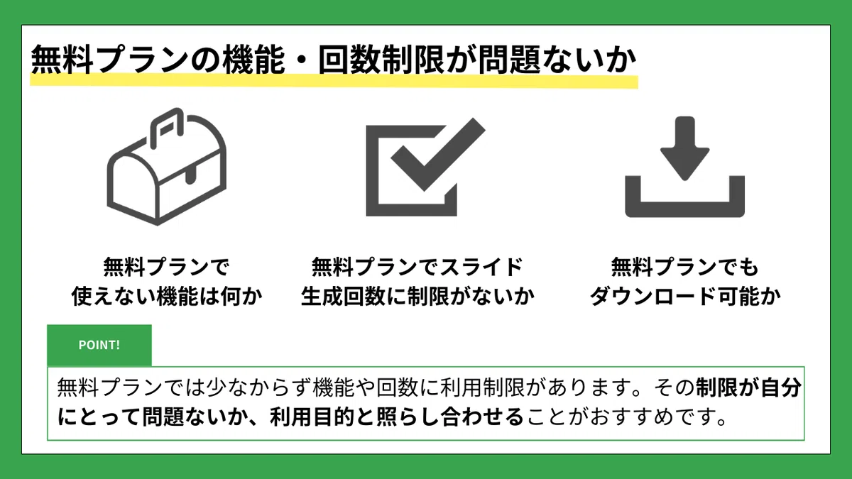 無料プランの機能・回数制限が問題ないか
無料プランで使えない機能は何か
無料プランでスライド生成回数に制限がないか
無料プランでもダウンロード可能か
【POINT】
無料プランでは少なからず機能や回数に利用制限があります。
その制限が自分にとって問題ないか、利用目的と照らし合わせることがおすすめです。