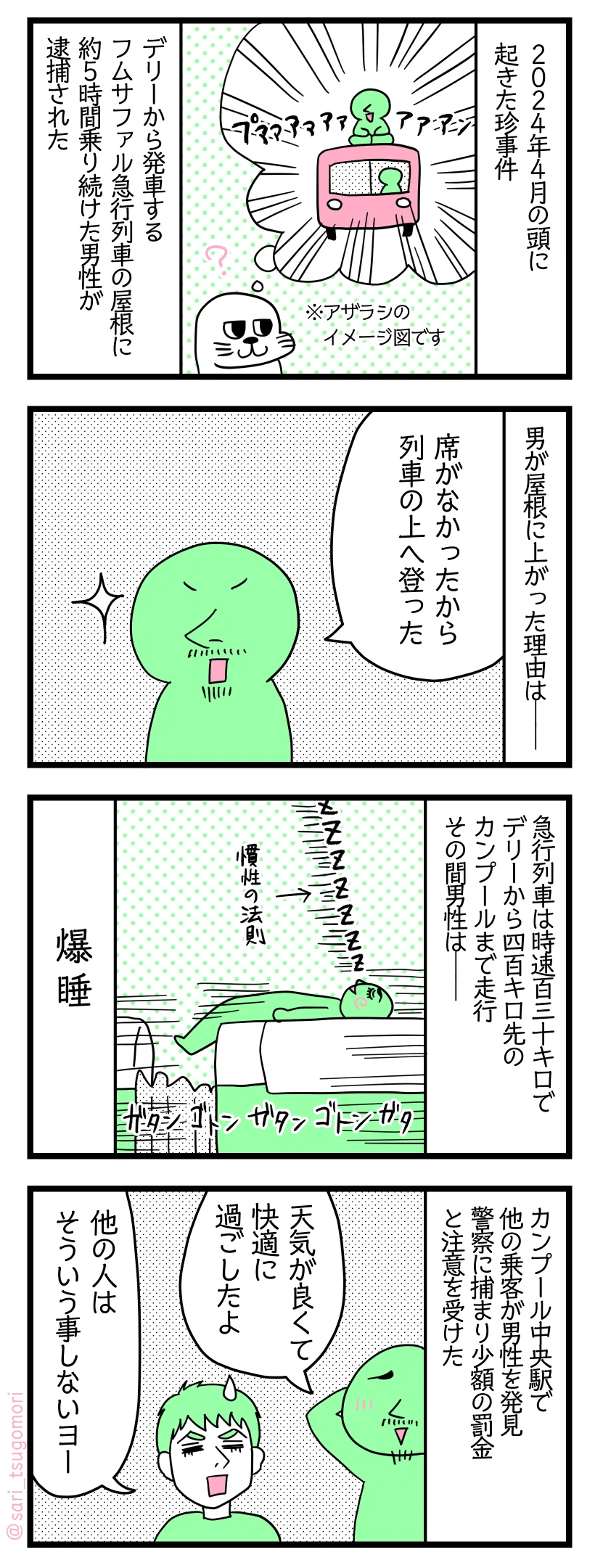 <漫画のテキスト説明>
1:2024年4月の頭に起きた珍事件 デリーから発車するフムサファル急行列車の屋根に約5時間乗り続けた男性が逮捕された
2:屋根に上がった理由は
捕まった男性「席がなかったから列車の上へ登った」
3:急行列車は時速130kmでデリーから400km先のカンプールまで走行 その間男性は
捕まった男性「ぐうぐう」
爆睡
4:カンプール中央駅で他の乗客が発見警察に捕まり少額の罰金と注意受けた
捕まった男性「旅行中は天気が良くて快適に過ごしたよ!」
夫ラフル 「他の人はそういうことしないヨー(汗)」