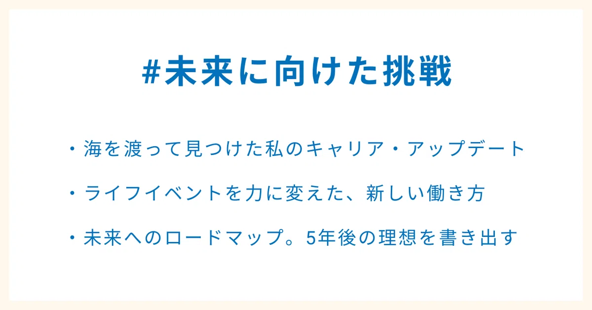 #未来に向けた挑戦
・海を渡って見つけた私のキャリア・アップデート
・ライフイベントを力に変えた、新しい働き方
・未来へのロードマップ。5年後の理想を書き出す