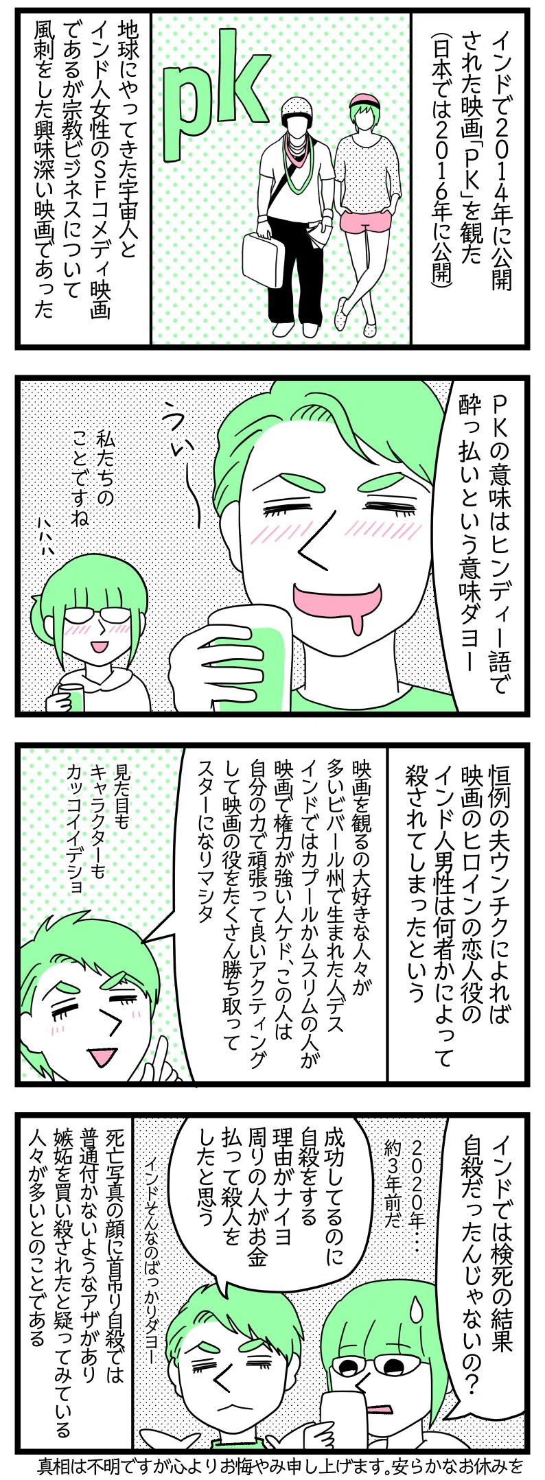 マンガの画像。以下内容テキスト:
1:インドで2014年に公開された映画「PK」を観た(日本では2016年に公開)。地球にやってきた宇宙人とインド人女性のSFコメディ映画であるが宗教ビジネスについて風刺をした興味深い映画であった。
2:
ラフル「PKの意味はヒンディー語で酔っ払いという意味ダヨ」
さり「私たちのことですね」
3:恒例の夫ウンチクによれば映画のヒロインの恋人役のインド人男性は何者かによって殺されてしまったという。
ラフル「映画を観るの大好きな人々が多いビバール州で生まれた人デス。インドではカプールかムスリムの人が映画で権力が強い人ケド、この人は自分の力で頑張って良いアクティングして映画の役をたくさんち取ってスターになりマシタ。見た目もキャラクターもカッコイイデショ」
4:さり「インドでは検死の結果自殺だったんじゃないの?2020年、約3年前だ」
ラフル「成功してるのに自殺をする理由がナイヨ。周りの人がお金払って殺人をしたと思う。インドそんなのばっかりダヨー」
死亡写真の顔に首吊り自殺では普通付かないようなアザがあり嫉妬を買い殺されたと疑ってみている人々が多いとのこと。真相は不明ですが心よりお悔やみ申し上げます。安らかなお休みを