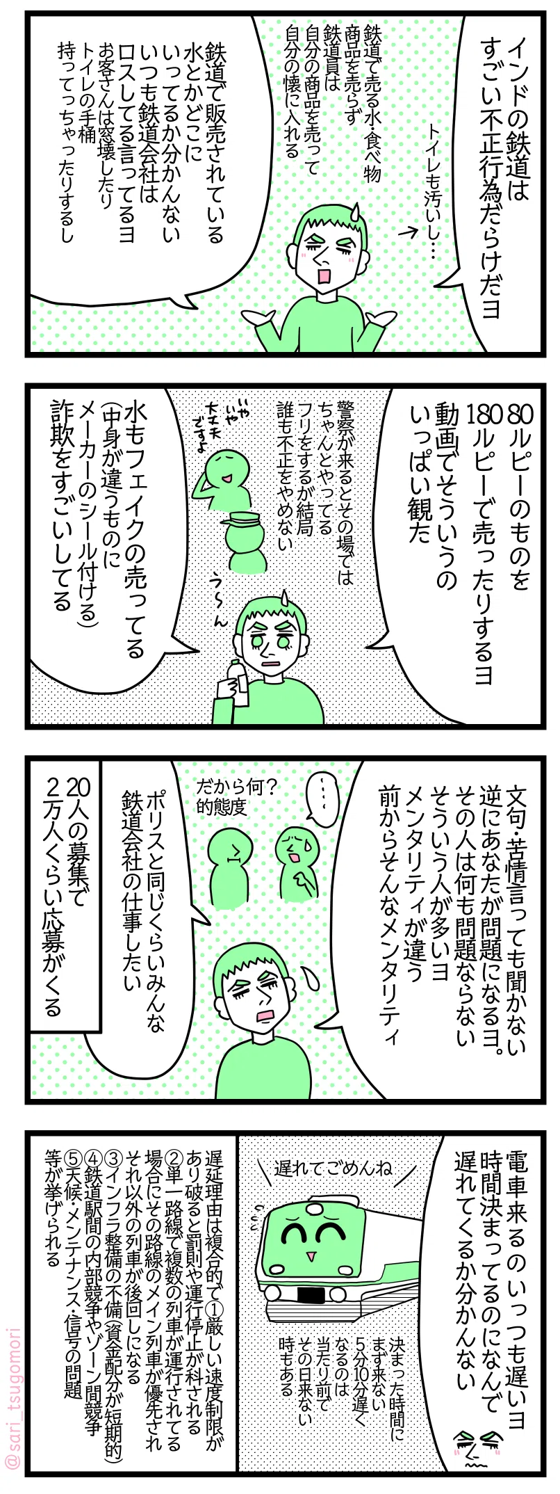 マンガの画像。以下内容テキスト
1: ラフル「インドの鉄道会社は不正行為だらけだヨ。トイレも汚いし、、、。鉄道で売る水食べ物・商品を売らず鉄道員は自分の商品を売って自分の利益にする。鉄道で販売されている水とかどこ行っちゃってるか分かんない。いつも鉄道会社はロスしてると言ってるヨ。お客さん窓壊したり、トイレの手桶持ってっちゃったりする」
2: ラフル「80ルピーのものを180ルピーで売ったりするヨ。動画でそういうのいっぱい観た。警察が来るとその場ではちゃんとやってるフリするが結局誰も不正をやめない。水もフェイクの売ってる(中身が違うものにメーカーのシール付ける)。詐欺行為をがすごい横行している」
3: ラフル「文句苦情を言ってもしても聞かない。逆にあなたが問題になるヨ。その人は何も問題ならない。そういう人が多いヨ。メンタリティが違う、前からそんなメンタリティ。警察官と同じくらいみんな鉄道会社の仕事がしたい」 20人の募集で2万人くらい応募がくる。
4: ラフル「電車くるのいっつも遅いヨ。時間決まってるのになんで遅れてくるか分かんない。決まった時間にまず来ない。5分10分遅くなるの当たり前でその日来ない時もある:
遅延理由は複合的で①厳しい速度制限が設けられていて破ると罰則や運行停止が科される ② 単一路線で複数の列車が運行されている場合にその路線のメイン列車が優先されそれ以外の列車が後回しになる③インフラ整備の不備(資金配分が短期的)④鉄道駅間の内部競争やゾーン間競争⑤天候・メンテナンス・信号の問題等が挙げられる