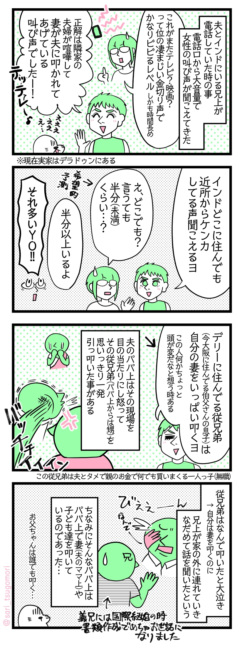  漫画のテキスト
１：
夫とインドにいる兄上が電話していた時の事。電話口から大音量の女性の叫び声が聞こえてきた。
さり「これがまたテレビ？映画？って位の凄まじい金切り声でかなりビビるレベル。しかも時間長め」 
ラフル「正解は隣家の夫婦が喧嘩して妻が夫に叩かれてあげている叫び声でしたー！」 アザラシ「えええええええ…」 ※現在実家はデラドゥンにある
２：
ラフル「インドどこに住んでも近所からケンカしてる声聞こえるヨ」 
さり「え、どこでも？　言うても半分（未満）くらい…？」←希望的予測 
ラフル「半分以上いるよ」 
さり「それ多いＹＯ!!」
３：
ラフル「デリーに住んでる従兄弟（広島に住んでる伯父さんの息子）は自分の妻をいっぱい叩くヨ（この人何かちょっと頭が変だなと想う時ある）」← 夫のパパ上はその現場を目の当たりにし怒って従兄弟（パパ上からは甥）を思いっきり一発引っ叩いた事がある［ばっちぃぃぃん］
４：
従兄弟はなんで叩いたと大泣き←自分は妻を叩くのに。兄上が家の外に連れていきなだめて話を聞いたという。ちなみにそんなパパ上はパパ上で妻（夫のママ上）や子ども達を叩いているのであった… 
アザラシ「お父ちゃんは誰でも叩く…」