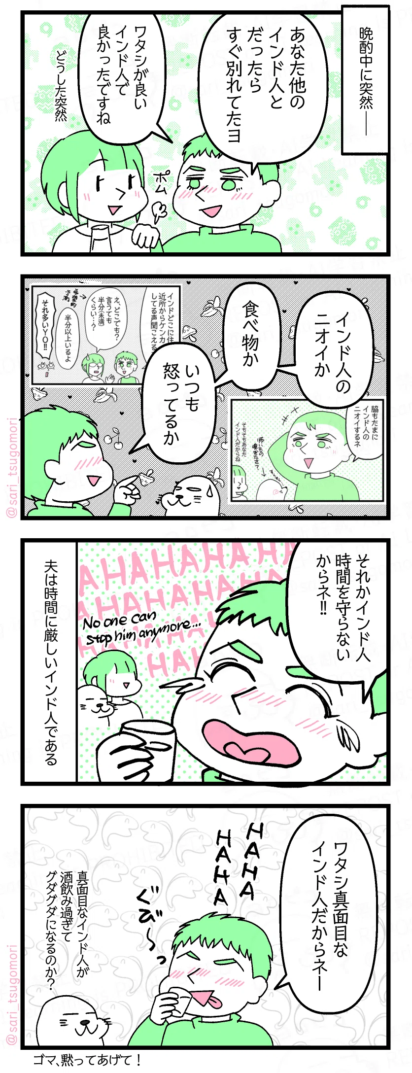 漫画のテキスト
1:
晩酌中に突然――。
酔っ払いのラフル「あなた他のインド人だったらすぐ別れてたヨ。ワタシが良いインド人で良かったですね」
さり(どうした突然)
2:
ラフル「インド人のニオイか、食べ物か、いつも怒ってるか」
3:
ラフル「それか時間を守らないネーーHAHAHAHAHA」 夫は時間に厳しいインド人である。
4:
ラフル「ワタシ真面目なインド人だからネー」