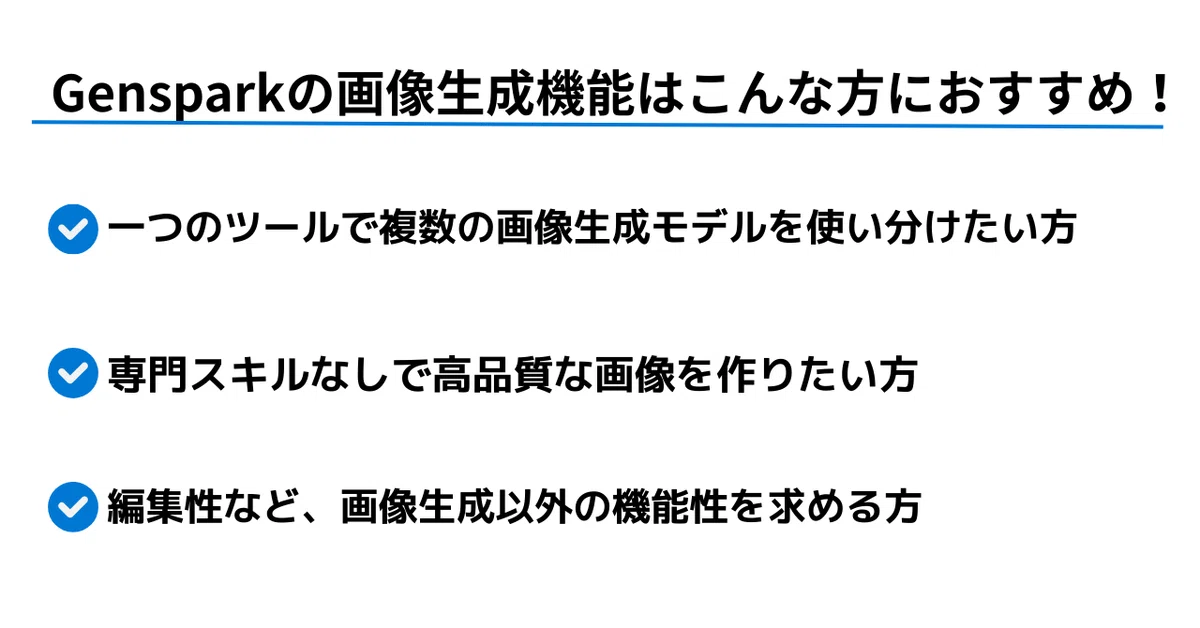 Gensparkの画像生成機能はこんな方におすすめ。

・一つのツールで複数の画像生成モデルを使い分けたい方
・専門スキルなしで高品質な画像を作りたい方
・編集性など、画像生成以外の機能性も求める方